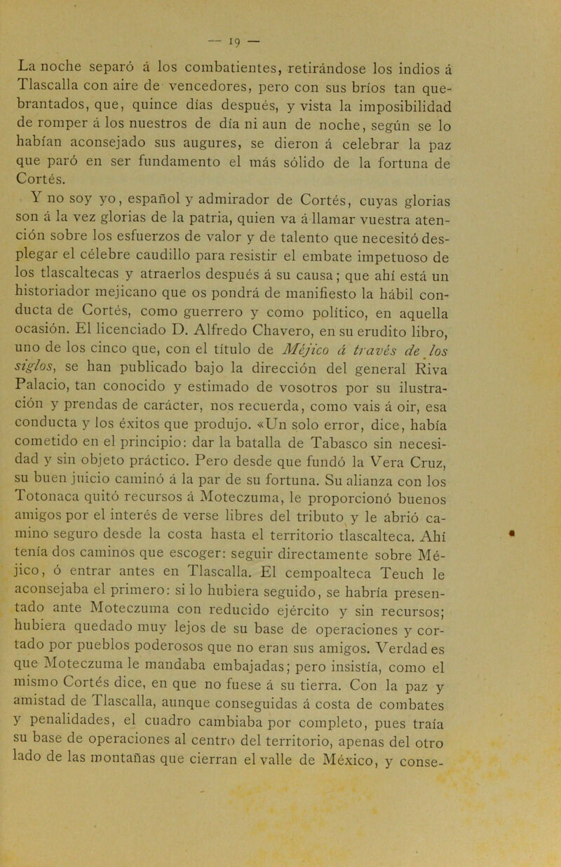 La noche separó á los combatientes, retirándose los indios á Tlascalla con aire de vencedores, pero con sus bríos tan que- brantados, que, quince días después, y vista la imposibilidad de romper á los nuestros de día ni aun de noche, según se lo habían aconsejado sus augures, se dieron á celebrar la paz que paró en ser fundamento el más sólido de la fortuna de Cortés. ó no soy yo, español y admirador de Cortés, cuyas glorias son á la vez glorias de la patria, quien va á llamar vuestra aten- ción sobre los esfuerzos de valor y de talento que necesitó des- plegar el célebre caudillo para resistir el embate impetuoso de los tlascaltecas y atraerlos después á su causa; que ahí está un historiador mejicano que os pondrá de manifiesto la hábil con- ducta de Cortés, como guerrero y como político, en aquella ocasión. El licenciado D. Alfredo Chavero, en su erudito libro, uno de los cinco que, con el título de Méjico á través de los siglos, se han publicado bajo la dirección del general Riva Palacio, tan conocido y estimado de vosotros por su ilustra- ción y prendas de carácter, nos recuerda, como vais á oir, esa conducta y los éxitos que produjo. «Un solo error, dice, había cometido en el principio: dar la batalla de Tabasco sin necesi- dad y sin objeto práctico. Pero desde que fundó la Vera Cruz, su buen juicio caminó á la par de su fortuna. Su alianza con los Totonaca quitó recursos á Moteczuma, le proporcionó buenos amigos por el interés de verse libres del tributo y le abrió ca- mino seguro desde la costa hasta el territorio tlascalteca. Ahí tenía dos caminos que escoger: seguir directamente sobre Mé- jico, ó entrar antes en Tlascalla. El cempoalteca Teuch le aconsejaba el primero: si lo hubiera seguido, se habría presen- tado ante Moteczuma con reducido ejército y sin recursos; hubiera quedado muy lejos de su base de operaciones y cor- tado por pueblos poderosos que no eran sus amigos. Verdades que Moteczuma le mandaba embajadas; pero insistía, como el mismo Cortés dice, en que no fuese á su tierra. Con la paz y amistad de 1 lascaba, aunque conseguidas á costa de combates y penalidades, el cuadro cambiaba por completo, pues traía su base de operaciones al centro del territorio, apenas del otro lado de las montañas que cierran el valle de México, y conse-