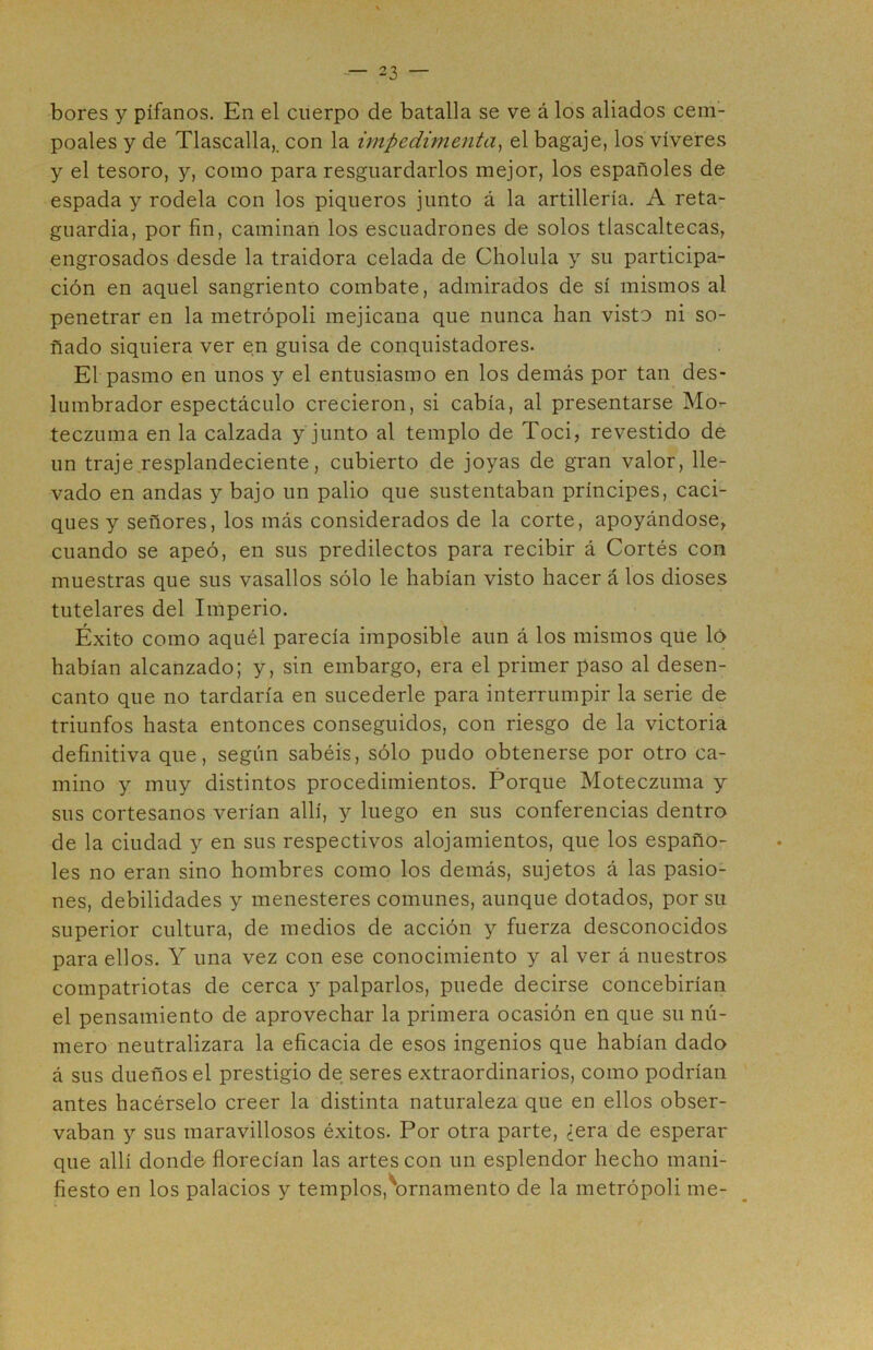 bores y pífanos. En el cuerpo de batalla se ve á los aliados cem- poales y de Tlascalla,. con la impedimenta, el bagaje, los víveres y el tesoro, y, como para resguardarlos mejor, los españoles de espada y rodela con los piqueros junto á la artillería. A reta- guardia, por fin, caminan los escuadrones de solos tlascaltecas, engrosados desde la traidora celada de Cholula y su participa- ción en aquel sangriento combate, admirados de sí mismos al penetrar en la metrópoli mejicana que nunca han visto ni so- ñado siquiera ver en guisa de conquistadores. El pasmo en unos y el entusiasmo en los demás por tan des- lumbrador espectáculo crecieron, si cabía, al presentarse Mo- teczuma en la calzada y junto al templo de Toci, revestido de un traje resplandeciente, cubierto de joyas de gran valor, lle- vado en andas y bajo un palio que sustentaban príncipes, caci- ques y señores, los más considerados de la corte, apoyándose, cuando se apeó, en sus predilectos para recibir á Cortés con muestras que sus vasallos sólo le habían visto hacer á los dioses tutelares del Imperio. Éxito como aquél parecía imposible aun á los mismos que ló habían alcanzado; y, sin embargo, era el primer paso al desen- canto que no tardaría en sucederle para interrumpir la serie de triunfos hasta entonces conseguidos, con riesgo de la victoria definitiva que, según sabéis, sólo pudo obtenerse por otro ca- mino y muy distintos procedimientos. Porque Moteczuma y sus cortesanos verían allí, y luego en sus conferencias dentro de la ciudad y en sus respectivos alojamientos, que los españo- les no eran sino hombres como los demás, sujetos á las pasio- nes, debilidades y menesteres comunes, aunque dotados, por su superior cultura, de medios de acción y fuerza desconocidos para ellos. Y una vez con ese conocimiento y al ver á nuestros compatriotas de cerca y palparlos, puede decirse concebirían el pensamiento de aprovechar la primera ocasión en que su nú- mero neutralizara la eficacia de esos ingenios que habían dado á sus dueños el prestigio de seres extraordinarios, como podrían antes hacérselo creer la distinta naturaleza que en ellos obser- vaban y sus maravillosos éxitos. Por otra parte, ¿era de esperar que allí donde florecían las artes con un esplendor hecho mani- fiesto en los palacios y templos,'ornamento de la metrópoli me-