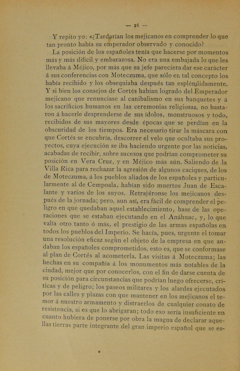 Y repito yo: «¿Tardarían los mejicanos en comprender lo que. tan pronto había su emperador observado y conocido? La posición de los españoles tenía que hacerse por momentos más y más difícil y embarazosa. No era una embajada lo que les llevaba á Méjico, por más que su jefe pareciera dar ese carácter á sus conferencias con Moteczuma, que sólo en tal concepto los había recibido y los obsequiaba después tan espléndidamente.. Y si bien los consejos de Cortés habían logrado del Emperador mejicano que renunciase al canibalismo en sus banquetes y á los sacrificios humanos en las ceremonias religiosas, no basta- ron á hacerle desprenderse de sus ídolos, monstruosos y todo,, recibidos de sus mayores desde épocas que se perdían en la obscuridad de los tiempos. Era necesario tirar la máscara con que Cortés se encubría, descorrer el velo que ocultaba sus pro- yectos, cuya ejecución se iba haciendo urgente por las noticias, acabadas de recibir, sobre sucesos que podrían comprometer su posición en Vera Cruz, y en Méjico más aún. Saliendo de la Villa Rica para rechazar la agresión de algunos caciques, de los de Moteczuma, á los pueblos aliados de los españoles y particu- larmente al de Cempoala, habían sido muertos Juan de Esca- lante y varios de los suyos. Retrajéronse los mejicanos des- pués de la jornada; pero, aun así, era fácil de comprender el pe- ligro en que quedaban aquel establecimiento, base de las ope- raciones que se estaban ejecutando en el Anáhuac, y, lo que valía otro tanto ó más, el prestigio de las armas españolas en todos los pueblos del Imperio. Se hacía, pues, urgente el tomar una resolución eficaz según el objeto de la empresa en que an- daban los españoles comprometidos, esto es, que se conformase al plan de Cortés al acometerla. Las visitas á Moteczuma; las. hechas en su compañía á los monumentos más notables de la ciudad, mejor que por conocerlos, con el fin de darse cuenta de su posición para circunstancias que podrían luego ofrecerse, crí- ticas y de peligio, ios paseos militares y los alardes ejecutados poi las calles y plazas con que mantener en los mejicanos el te- mor a nuestro armamento y distraerlos de cualquier conato de resistencia, si es que lo abrigaran; todo eso sería insuficiente en, cuanto hubiera de ponerse por obra la magna de declarar aque- llas tierras parte integrante del gran imperio español que se es- »