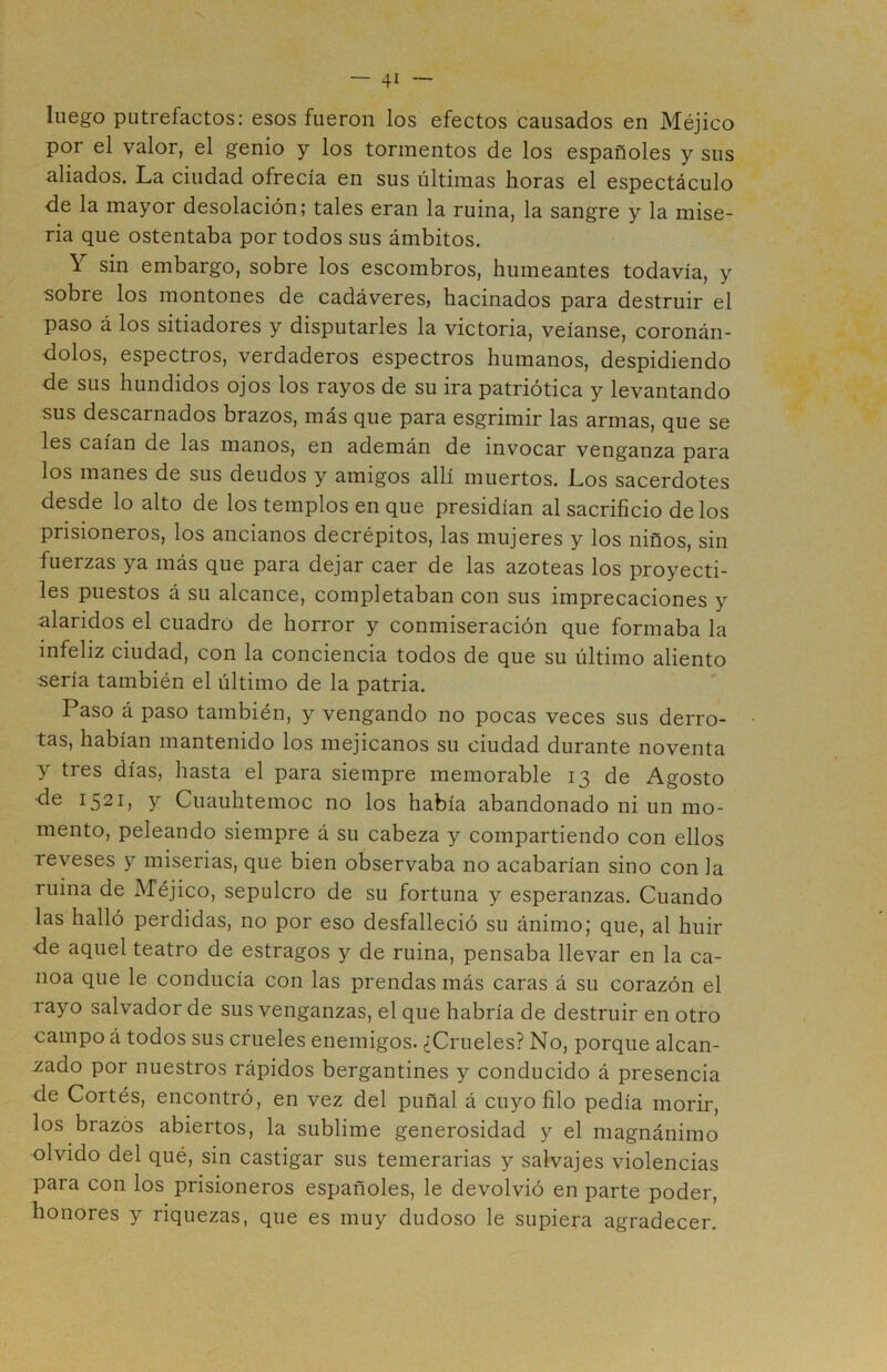 luego putrefactos: esos fueron los efectos causados en Méjico por el valor, el genio y los tormentos de los españoles y sus aliados. La ciudad ofrecía en sus últimas horas el espectáculo de la mayor desolación; tales eran la ruina, la sangre y la mise- ria que ostentaba por todos sus ámbitos. Y sin embargo, sobre los escombros, humeantes todavía, y sobre los montones de cadáveres, hacinados para destruir el paso á los sitiadores y disputarles la victoria, veíanse, coronán- dolos, espectros, verdaderos espectros humanos, despidiendo de sus hundidos ojos los rayos de su ira patriótica y levantando sus descarnados brazos, más que para esgrimir las armas, que se les caían de las manos, en ademán de invocar venganza para los manes de sus deudos y amigos allí muertos. Los sacerdotes desde lo alto de los templos en que presidían al sacrificio délos prisioneros, los ancianos decrépitos, las mujeres y los niños, sin fuerzas ya más que para dejar caer de las azoteas los proyecti- les puestos á su alcance, completaban con sus imprecaciones y alaridos el cuadro de horror y conmiseración que formaba la infeliz ciudad, con la conciencia todos de que su último aliento sería también el último de la patria. Paso á paso también, y vengando no pocas veces sus derro- tas, habían mantenido los mejicanos su ciudad durante noventa y tres días, hasta el para siempre memorable 13 de Agosto de 1521, y Cuauhtemoc no los había abandonado ni un mo- mento, peleando siempre á su cabeza y compartiendo con ellos reveses y miserias, que bien observaba no acabarían sino con la ruina de Méjico, sepulcro de su fortuna y esperanzas. Cuando las halló perdidas, no por eso desfalleció su ánimo; que, al huir de aquel teatro de estragos y de ruina, pensaba llevar en la ca- noa que le conducía con las prendas más caras á su corazón el rayo salvador de sus venganzas, el que habría de destruir en otro campo á todos sus crueles enemigos. ¿Crueles? No, porque alcan- zado por nuestros rápidos bergantines y conducido á presencia de Cortés, encontró, en vez del puñal á cuyo filo pedía morir, los brazos abiertos, la sublime generosidad y el magnánimo olvido del qué, sin castigar sus temerarias y salvajes violencias para con los prisioneros españoles, le devolvió en parte poder, honores y riquezas, que es muy dudoso le supiera agradecer.