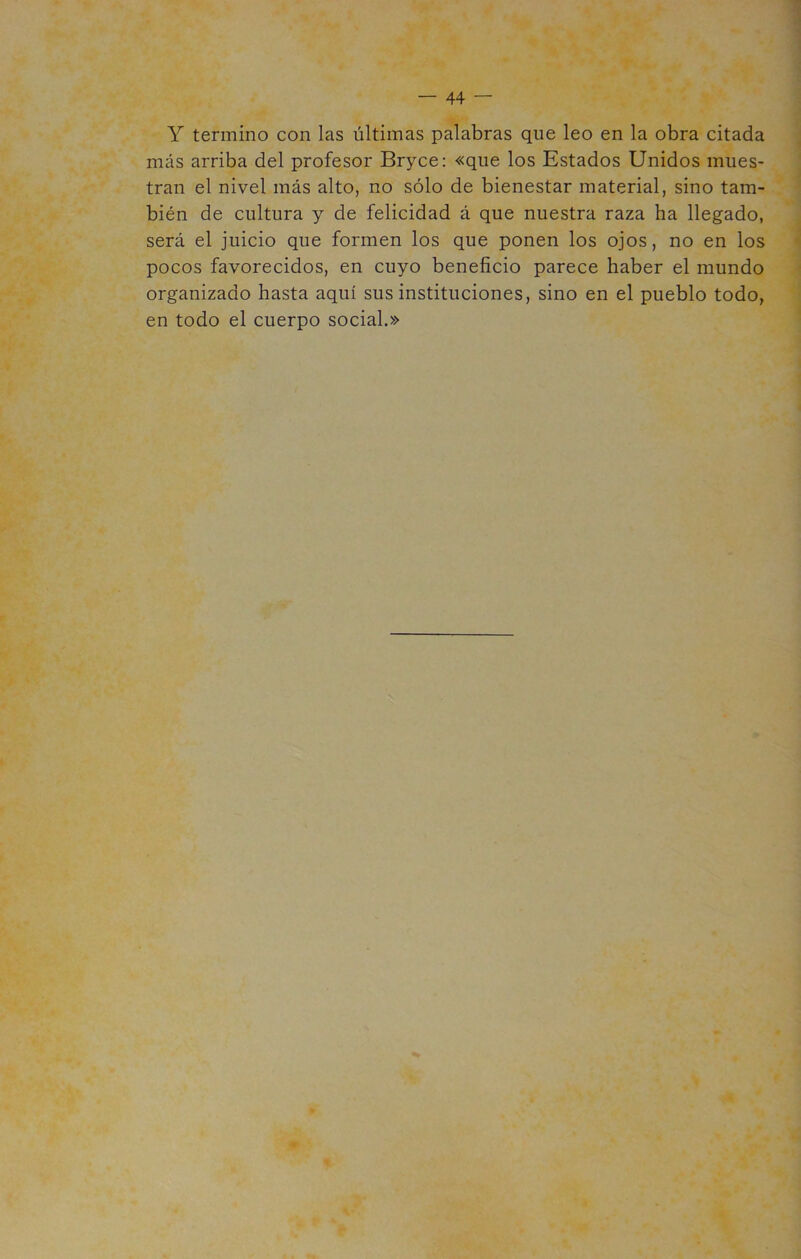 — 44 — Y termino con las últimas palabras que leo en la obra citada más arriba del profesor Bryce: «que los Estados Unidos mues- tran el nivel más alto, no sólo de bienestar material, sino tam- bién de cultura y de felicidad á que nuestra raza ha llegado, será el juicio que formen los que ponen los ojos, no en los pocos favorecidos, en cuyo beneficio parece haber el mundo organizado hasta aquí sus instituciones, sino en el pueblo todo, en todo el cuerpo social.»