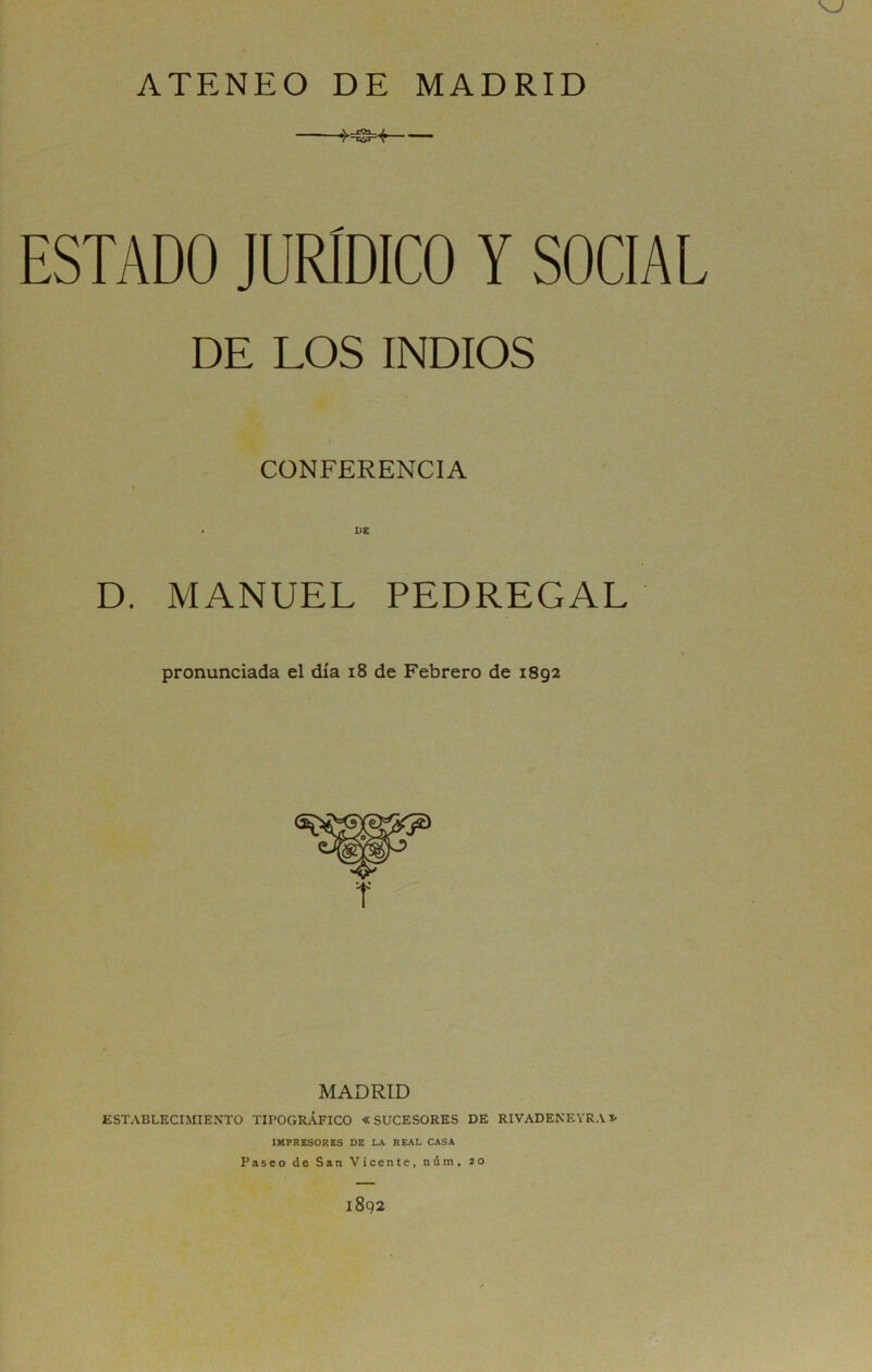 ATENEO DE MADRID !-=S-« ESTADO JURIDICO Y SOCIAL DE LOS INDIOS CONFERENCIA D. MANUEL PEDREGAL pronunciada el día i8 de Febrero de 1892 MADRID ESTABLECIMIENTO TIPOGRÁFICO «SUCESORES DE RIVADENEYRA*■ IMPRESORES DB LA REAL CASA Pasco de San Vicente, núm, 20 1892