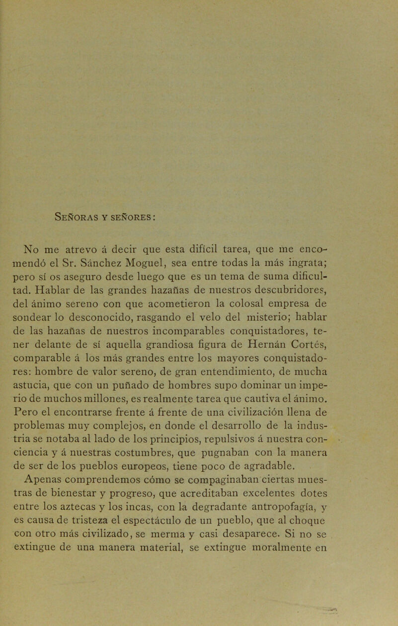 Señoras y señores : No me atrevo á decir que esta difícil tarea, que me enco- mendó el Sr. Sánchez Moguel, sea entre todas la más ingrata; pero sí os aseguro desde luego que es un tema de suma dificul- tad. Hablar de las grandes hazañas de nuestros descubridores, del ánimo sereno con que acometieron la colosal empresa de sondear lo desconocido, rasgando el velo del misterio; hablar de las hazañas de nuestros incomparables conquistadores, te- ner delante de sí aquella grandiosa figura de Hernán Cortés, comparable á los más grandes entre los mayores conquistado- res: hombre de valor sereno, de gran entendimiento, de mucha astucia, que con un puñado de hombres supo dominar un impe- rio de muchos millones, es realmente tarea que cautiva el ánimo. Pero el encontrarse frente á frente de una civilización llena de problemas muy complejos, en donde el desarrollo de la indus- tria se notaba al lado de los principios, repulsivos á nuestra con- ciencia y á nuestras costumbres, que pugnaban con la manera de ser de los pueblos europeos, tiene poco de agradable. Apenas comprendemos cómo se compaginaban ciertas mues- tras de bienestar y progreso, que acreditaban excelentes dotes entre los aztecas y los incas, con la degradante antropofagia, y es causa de tristeza el espectáculo de un pueblo, que al choque con otro más civilizado, se merma y casi desaparece. Si no se extingue de una manera material, se extingue moralmente en