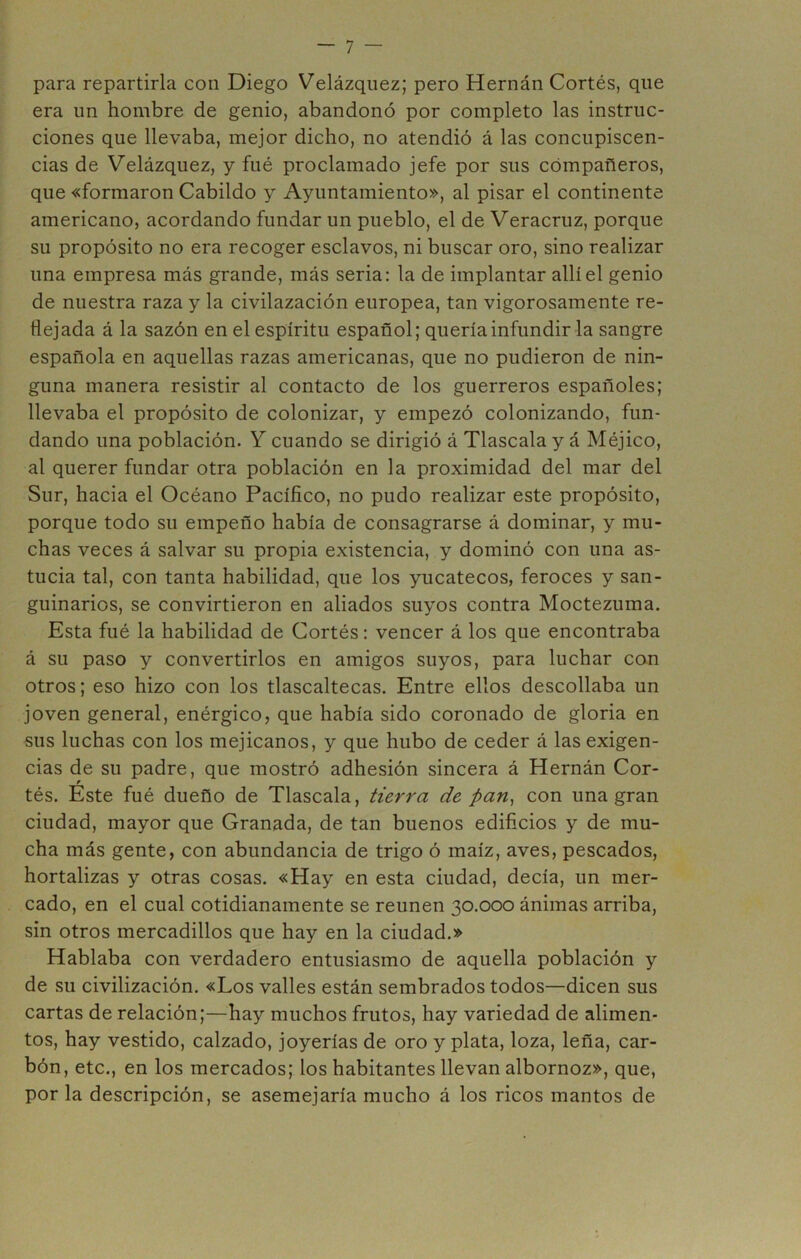 para repartirla con Diego Velázqiiez; pero Hernán Cortés, que era un hombre de genio, abandonó por completo las instruc- ciones que llevaba, mejor dicho, no atendió á las concupiscen- cias de Velázquez, y fué proclamado jefe por sus compañeros, que «formaron Cabildo y Ayuntamiento», al pisar el continente americano, acordando fundar un pueblo, el de Veracruz, porque su propósito no era recoger esclavos, ni buscar oro, sino realizar una empresa más grande, más seria: la de implantar allí el genio de nuestra raza y la civilazación europea, tan vigorosamente re- flejada á la sazón en el espíritu español; quería infundir la sangre española en aquellas razas americanas, que no pudieron de nin- guna manera resistir al contacto de los guerreros españoles; llevaba el propósito de colonizar, y empezó colonizando, fun- dando una población. Y cuando se dirigió á Tlascala y á Méjico, al querer fundar otra población en la proximidad del mar del Sur, hacia el Océano Pacífico, no pudo realizar este propósito, porque todo su empeño había de consagrarse á dominar, y mu- chas veces á salvar su propia existencia, y dominó con una as- tucia tal, con tanta habilidad, que los yucatecos, feroces y san- guinarios, se convirtieron en aliados suyos contra Moctezuma. Esta fué la habilidad de Cortés: vencer á los que encontraba á su paso y convertirlos en amigos suyos, para luchar con otros; eso hizo con los tlascaltecas. Entre ellos descollaba un joven general, enérgico, que había sido coronado de gloria en sus luchas con los mejicanos, y que hubo de ceder á las exigen- cias de su padre, que mostró adhesión sincera á Hernán Cor- tés. Este fué dueño de Tlascala, tierra de pan^ con una gran ciudad, mayor que Granada, de tan buenos edificios y de mu- cha más gente, con abundancia de trigo ó maíz, aves, pescados, hortalizas y otras cosas. «Hay en esta ciudad, decía, un mer- cado, en el cual cotidianamente se reúnen 30.000 ánimas arriba, sin otros mercadillos que hay en la ciudad.» Hablaba con verdadero entusiasmo de aquella población y de su civilización. «Los valles están sembrados todos—dicen sus cartas de relación;—hay muchos frutos, hay variedad de alimen- tos, hay vestido, calzado, joyerías de oro y plata, loza, leña, car- bón, etc., en los mercados; los habitantes llevan albornoz», que, por la descripción, se asemejaría mucho á los ricos mantos de