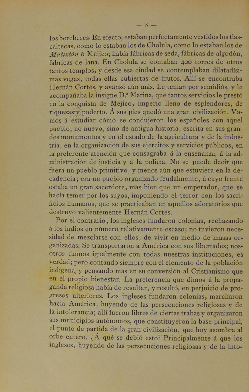 los bereberes. En efecto, estaban perfectamente vestidos los tlas- caltecas, como lo estaban los de Cholula, como lo estaban los de Matixtán ó Méjico; había fábricas de seda, fábricas de algodón, fábricas de lana. En Cholula se contaban 400 torres de otros tantos templos, y desde esa ciudad se contemplaban dilatadísi- mas vegas, todas ellas cubiertas de frutos. Allí se encontraba Hernán Cortés, y avanzó aún más. Le tenían por semidiós, y le acompañaba la insigne D.^ Marina, que tantos servicios le prestó en la conquista de Méjico, imperio lleno de esplendores, de riquezas-y. poderío. Á sus pies quedó una gran civilización. Va- • *> mos á estudiar cómo se condujeron los españoles con aquel pueblo, no nuevo, sino de antigua historia, escrita en sus gran- des monumentos y en el estado de la agricultura y de la indus- tria, en la organización de sus ejércitos y servicios públicos, en la preferente atención que consagraba á la enseñanza, á la ad- ministración de justicia y á la policía. No se puede decir que fuera un pueblo primitivo, y menos aún que estuviera en la de- cadencia; era un pueblo organizado feudalmente, á cuyo frente estaba un gran sacerdote, más bien que un emperador, que se hacía temer por los suyos, imponiendo el terror con los sacri- ficios humanos, que se practicaban en aquellos adoratorios que destruyó valientemente Hernán Cortés. Por el contrario, los ingleses fundaron colonias, rechazando á los indios en número relativamente escaso; no tuvieron nece- sidad de mezclarse con ellos, de vivir en medio de masas or- ganizadas. Se transportaron á América con sus libertades; nos- otros fuimos igualmente con todas nuestras instituciones, es verdad; pero contando siempre con el elemento de la población indígena, y pensando más en su conversión al Cristianismo que en el propio bienestar. La preferencia que dimos á la propa- ganda religiosa había de resultar, y resultó, en perjuicio de pro- gresos ulteriores. Los ingleses fundaron colonias, marcharon hacia América, huyendo de las persecuciones religiosas y de la intolerancia; allí fueron libres de ciertas trabas y organizaron sus municipios autónomos, que constituyeron la base principal, el punto de partida de la gran civilización, que hoy asombra al orbe entero. ¿Á qué se debió esto? Principalmente á que los ingleses, huyendo de las persecuciones religiosas y de la into-