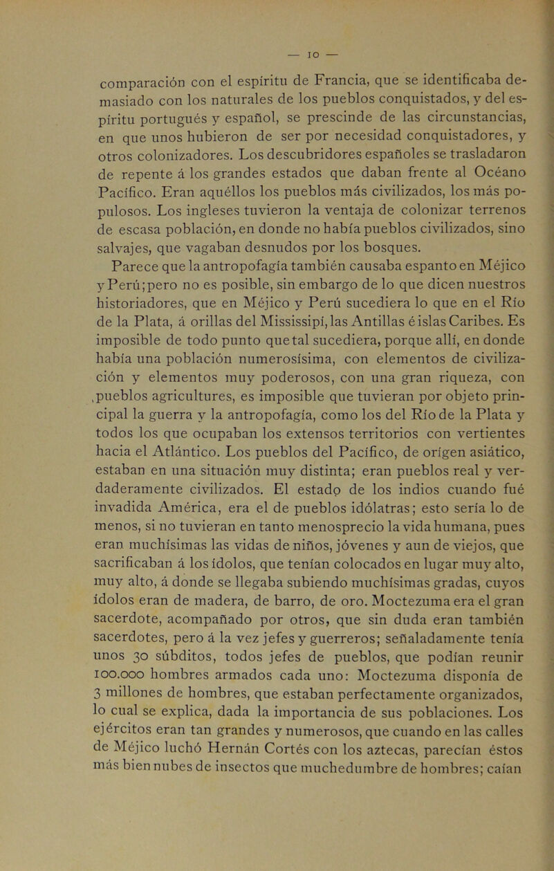 lO comparación con el espíritu de Francia, que se identificaba de- masiado con los naturales de los pueblos conquistados, y del es- píritu portugués y español, se prescinde de las circunstancias, en que unos hubieron de ser por necesidad conquistadores, y otros colonizadores. Los descubridores españoles se trasladaron de repente á los grandes estados que daban frente al Océano Pacífico. Eran aquéllos los pueblos más civilizados, los más po- pulosos. Los ingleses tuvieron la ventaja de colonizar terrenos de escasa población, en donde no había pueblos civilizados, sino salvajes, que vagaban desnudos por los bosques. Parece que la antropofagia también causaba espanto en Méjico y Perú;pero no es posible, sin embargo de lo que dicen nuestros historiadores, que en Méjico y Perú sucediera lo que en el Río de la Plata, á orillas del Mississipí, las Antillas é islas Caribes. Es imposible de todo punto que tal sucediera, porque allí, en donde había una población numerosísima, con elementos de civiliza- ción y elementos muy poderosos, con una gran riqueza, con .pueblos agricultures, es imposible que tuvieran por objeto prin- cipal la guerra y la antropofagia, como los del Río de la Plata y todos los que ocupaban los extensos territorios con vertientes hacia el Atlántico. Los pueblos del Pacífico, de origen asiático, estaban en una situación muy distinta; eran pueblos real y ver- daderamente civilizados. El estado de los indios cuando fué invadida América, era el de pueblos idólatras; esto sería lo de menos, si no tuvieran en tanto menosprecio la vida humana, pues eran muchísimas las vidas de niños, jóvenes y aun de viejos, que sacrificaban á los ídolos, que tenían colocados en lugar muy alto, muy alto, á donde se llegaba subiendo muchísimas gradas, cuyos ídolos eran de madera, de barro, de oro. Moctezuma era el gran sacerdote, acompañado por otros, que sin duda eran también sacerdotes, pero á la vez jefes y guerreros; señaladamente tenía unos 30 súbditos, todos jefes de pueblos, que podían reunir 100.000 hombres armados cada uno: Moctezuma disponía de 3 millones de hombres, que estaban perfectamente organizados, lo cual se explica, dada la importancia de sus poblaciones. Los ejércitos eran tan grandes y numerosos, que cuando en las calles de Méjico luchó Hernán Cortés con los aztecas, parecían éstos más bien nubes de insectos que muchedumbre de hombres; caían