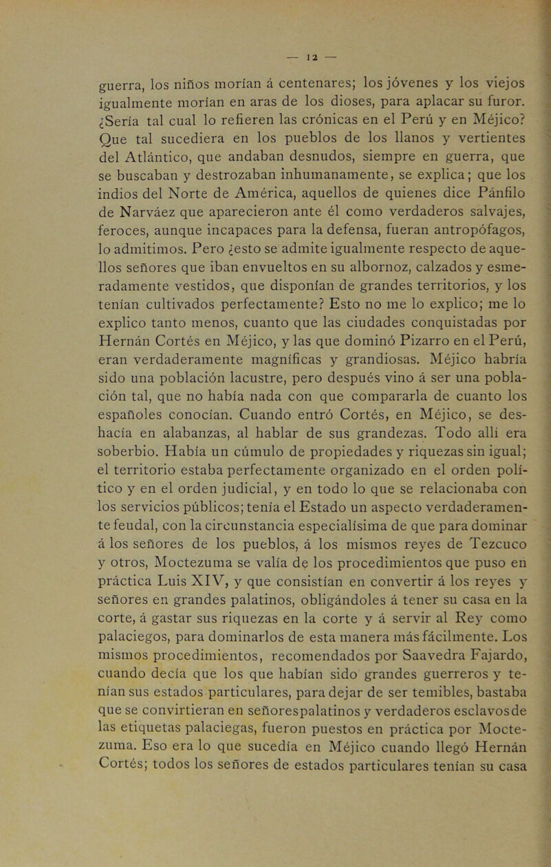 guerra, los niños morían á centenares; los jóvenes y los viejos igualmente morían en aras de los dioses, para aplacar su furor. ¿Sería tal cual lo refieren las crónicas en el Perú y en Méjico? Que tal sucediera en los pueblos de los llanos y vertientes del Atlántico, que andaban desnudos, siempre en guerra, que se buscaban y destrozaban inhumanamente, se explica; que los indios del Norte de América, aquellos de quienes dice Pánfilo de Narváez que aparecieron ante él como verdaderos salvajes, feroces, aunque incapaces para la defensa, fueran antropófagos, lo admitimos. Pero ¿esto se admite igualmente respecto de aque- llos señores que iban envueltos en su albornoz, calzados y esme- radamente vestidos, que disponían de grandes territorios, y los tenían cultivados perfectamente? Esto no me lo explico; me lo explico tanto menos, cuanto que las ciudades conquistadas por Hernán Cortés en Méjico, y las que dominó Pizarro en el Perú, eran verdaderamente magníficas y grandiosas. Méjico habría sido una población lacustre, pero después vino á ser una pobla- ción tal, que no había nada con que compararla de cuanto los españoles conocían. Cuando entró Cortés, en Méjico, se des- hacía en alabanzas, al hablar de sus grandezas. Todo allí era soberbio. Había un cúmulo de propiedades y riquezas sin igual; el territorio estaba perfectamente organizado en el orden polí- tico y en el orden judicial, y en todo lo que se relacionaba con los servicios públicos; tenía el Estado un aspecto verdaderamen- te feudal, con la circunstancia especialísima de que para dominar á los señores de los pueblos, á los mismos reyes de Tezcuco y otros, Moctezuma se valía dp los procedimientos que puso en práctica Luis XIV, y que consistían en convertir á los re}'es y señores en grandes palatinos, obligándoles á tener su casa en la corte, á gastar sus riquezas en la corte y á servir al Rey como palaciegos, para dominarlos de esta manera más fácilmente. Los mismos procedimientos, recomendados por Saavedra Fajardo, cuando decía que los que habían sido grandes guerreros y te- nían sus estados particulares, para dejar de ser temibles, bastaba que se convirtieran en señorespalatinos y verdaderos esclavosde las etiquetas palaciegas, fueron puestos en práctica por Mocte- zuma. Eso era lo que sucedía en Méjico cuando llegó Hernán Cortés; todos los señores de estados particulares tenían su casa