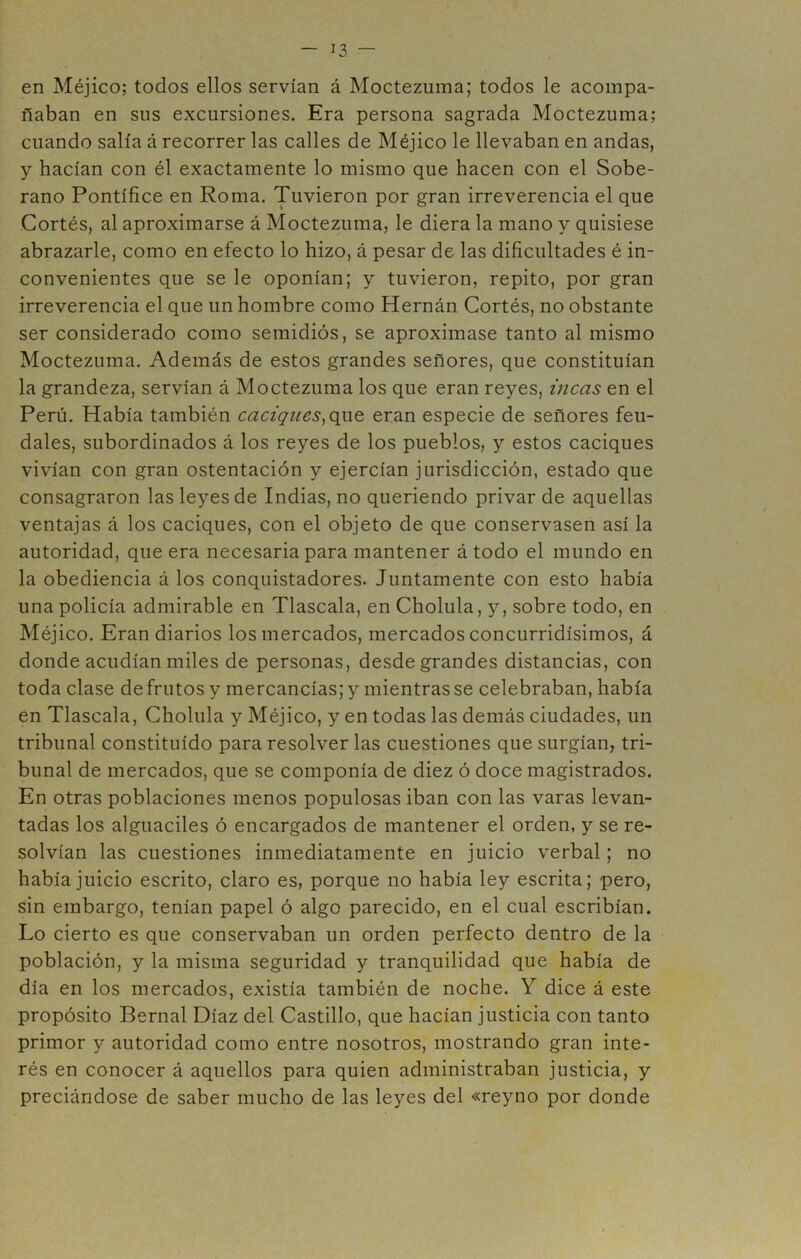 en Méjico; todos ellos servían á Moctezuma; todos le acompa- ñaban en sus excursiones. Era persona sagrada Moctezuma; cuando salía á recorrer las calles de Méjico le llevaban en andas, y hacían con él exactamente lo mismo que hacen con el Sobe- rano Pontífice en Roma. Tuvieron por gran irreverencia el que Cortés, al aproximarse á Moctezuma, le diera la mano y quisiese abrazarle, como en efecto lo hizo, á pesar de las dificultades é in- convenientes que se le oponían; y tuvieron, repito, por gran irreverencia el que un hombre como Hernán Cortés, no obstante ser considerado como semidiós, se aproximase tanto al mismo Moctezuma. Además de estos grandes señores, que constituían la grandeza, servían á Moctezuma los que eran reyes, incas en el Perú. Había también caciques^que, eran especie de señores feu- dales, subordinados á los reyes de los pueblos, y estos caciques vivían con gran ostentación y ejercían jurisdicción, estado que consagraron las leyes de Indias, no queriendo privar de aquellas ventajas á los caciques, con el objeto de que conservasen así la autoridad, que era necesaria para mantener á todo el mundo en la obediencia á los conquistadores. Juntamente con esto había una policía admirable en Tlascala, en Cholula, y, sobre todo, en Méjico. Eran diarios los mercados, mercados concurridísimos, á donde acudían miles de personas, desde grandes distancias, con toda clase de frutos y mercancías; y mientras se celebraban, había en Tlascala, Cholula y Méjico, y en todas las demás ciudades, un tribunal constituido para resolver las cuestiones que surgían, tri- bunal de mercados, que se componía de diez ó doce magistrados. En otras poblaciones menos populosas iban con las varas levan- tadas los alguaciles ó encargados de mantener el orden, y se re- solvían las cuestiones inmediatamente en juicio verbal; no había juicio escrito, claro es, porque no había ley escrita; pero, sin embargo, tenían papel ó algo parecido, en el cual escribían. Lo cierto es que conservaban un orden perfecto dentro de la población, y la misma seguridad y tranquilidad que había de día en los mercados, existía también de noche. Y dice á este propósito Pernal Díaz del Castillo, que hacían justicia con tanto primor y autoridad como entre nosotros, mostrando gran inte- rés en conocer á aquellos para quien administraban justicia, y preciándose de saber mucho de las leyes del «reyno por donde