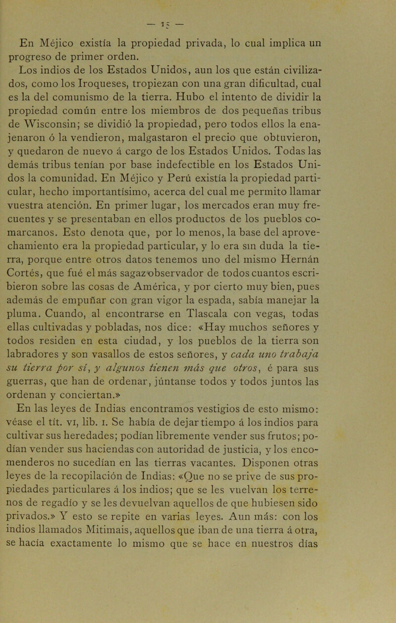 En Méjico existía la propiedad privada, lo cual implica un progreso de primer orden. Los indios de los Estados Unidos, aun los que están civiliza- dos, como los Iroqueses, tropiezan con una gran dificultad, cual es la del comunismo de la tierra. Hubo el intento de dividir la propiedad común entre los miembros de dos pequeñas tribus de Wisconsin; se dividió la propiedad, pero todos ellos la ena- jenaron ó la vendieron, malgastaron el precio que obtuvieron, y quedaron de nuevo á cargo de los Estados Unidos. Todas las demás tribus tenían por base indefectible en los Estados Uni- dos la comunidad. En Méjico y Perú existía la propiedad parti- cular, hecho importantísimo, acerca del cual me permito llamar vuestra atención. En primer lugar, los mercados eran muy fre- cuentes y se presentaban en ellos productos de los pueblos co- marcanos. Esto denota que, por lo menos, la base del aprove- chamiento era la propiedad particular, y lo era sin duda la tie- rra, porque entre otros datos tenemos uno del mismo Hernán Cortés, que fué el más sagaz observador de todos cuantos escri- bieron sobre las cosas de América, y por cierto muy bien, pues además de empuñar con gran vigor la espada, sabía manejar la pluma. Cuando, al encontrarse en Tlascala con vegas, todas ellas cultivadas y pobladas, nos dice: «Hay muchos señores y todos residen en esta ciudad, y los pueblos de la tierra son labradores y son vasallos de estos señores, y cada uno trabaja su tierra por sí^ y algunos tienen más que otros, é para sus guerras, que han de ordenar, júntanse todos y todos juntos las ordenan y conciertan.» En las leyes de Indias encontramos vestigios de esto mismo: véase el tít. vi, lib. i. Se había de dejar tiempo á los indios para cultivar sus heredades; podían libremente vender sus frutos; po- dían vender sus haciendas con autoridad de justicia, y los enco- menderos no sucedían en las tierras vacantes. Disponen otras leyes de la recopilación de Indias: «Que no se prive de sus pro- piedades particulares á los indios; que se les vuelvan los terre- nos de regadío y se les devuelvan aquellos de que hubiesen sido privados.» Y esto se repite en varias leyes. Aun más: con los indios llamados Mitimais, aquellos que iban de una tierra á otra, se hacía exactamente lo mismo que se hace en nuestros días