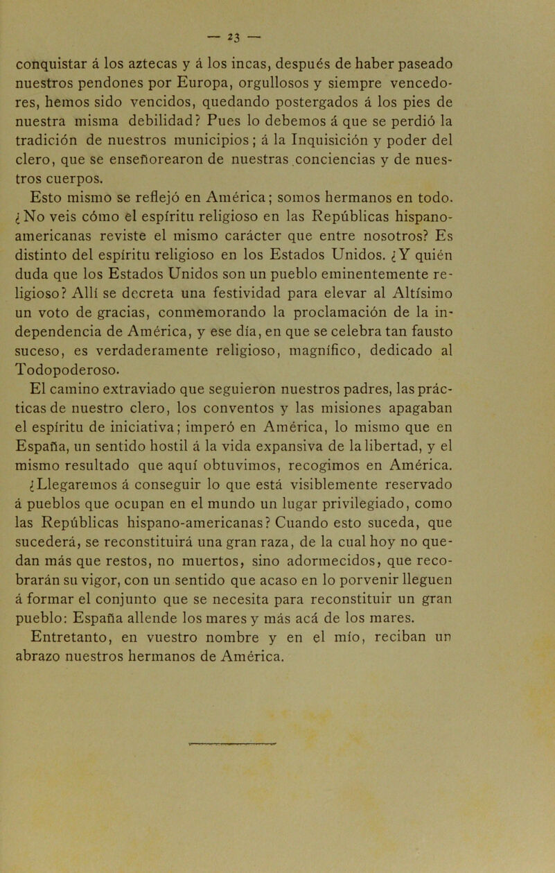 conquistar á los aztecas y á los incas, después de haber paseado nuestros pendones por Europa, orgullosos y siempre vencedo- res, hemos sido vencidos, quedando postergados á los pies de nuestra misma debilidad? Pues lo debemos á que se perdió la tradición de nuestros municipios; á la Inquisición y poder del clero, que se enseflorearon de nuestras conciencias y de nues- tros cuerpos. Esto mismo se reflejó en América; somos hermanos en todo. ¿No veis cómo el espíritu religioso en las Repúblicas hispano- americanas reviste el mismo carácter que entre nosotros? Es distinto del espíritu religioso en los Estados Unidos. ¿Y quién duda que los Estados Unidos son un pueblo eminentemente re- ligioso? Allí se decreta una festividad para elevar al Altísimo un voto de gracias, conmemorando la proclamación de la in- dependencia de América, y ese día, en que se celebra tan fausto suceso, es verdaderamente religioso, magnífico, dedicado al Todopoderoso. El camino extraviado que seguieron nuestros padres, las prác- ticas de nuestro clero, los conventos y las misiones apagaban el espíritu de iniciativa; imperó en América, lo mismo que en España, un sentido hostil á la vida expansiva de la libertad, y el mismo resultado que aquí obtuvimos, recogimos en América. ¿Llegaremos á conseguir lo que está visiblemente reservado á pueblos que ocupan en el mundo un lugar privilegiado, como las Repúblicas hispano-americanas? Cuando esto suceda, que sucederá, se reconstituirá una gran raza, de la cual hoy no que- dan más que restos, no muertos, sino adormecidos, que reco- brarán su vigor, con un sentido que acaso en lo porvenir lleguen á formar el conjunto que se necesita para reconstituir un gran pueblo: España allende los mares y más acá de los mares. Entretanto, en vuestro nombre y en el mío, reciban un abrazo nuestros hermanos de América.