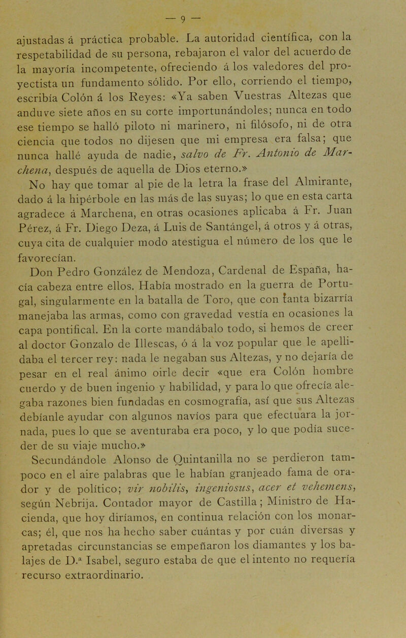 ajustadas á práctica probable. La autoridud científica, con la respetabilidad de su persona, rebajaron el valor del acuerdo de la mayoría incompetente, ofreciendo á los valedores del pro- yectista un fundamento sólido. Por ello, corriendo el tiempo, escribía Colón á los Reyes; «Ya saben Vuestras Altezas que anduve siete años en su corte importunándoles; nunca en todo ese tiempo se halló piloto ni marinero, ni filósofo, ni de otra ciencia que todos no dijesen que mi empresa era falsa, que nunca hallé ayuda de nadie, salvo de Ft. A.ntonio de Mat- c/iena^ después de aquella de Dios eterno.» No hay que tomar al pie de la letra la frase del Almirante, dado á la hipérbole en las más de las suyas; lo que en esta carta agradece á Marchena, en otras ocasiones aplicaba á Fr. Juan Pérez, á Fr. Diego Deza, á Luis de Santángel, á otros y á otras, cuya cita de cualquier modo atestigua el número de los que le favorecían. Don Pedro González de Mendoza, Cardenal de España, ha- cía cabeza entre ellos. Había mostrado en la guerra de Portu- gal, singularmente en la batalla de Toro, que con fanta bizarría manejaba las armas, como con gravedad vestía en ocasiones la capa pontifical. En la corte mandábalo todo, si hemos de creer al doctor Gonzalo de Illescas, ó á la voz popular que le apelli- daba el tercer rey: nada le negaban sus Altezas, y no dejaría de pesar en el real ánimo oirle decir «que era Colón hombre cuerdo y de buen ingenio y habilidad, y para lo que ofrecía ale- gaba razones bien fundadas en cosmografía, así que sus Altezas debíanle ayudar con algunos navios para que efectuara la jor- nada, pues lo que se aventuraba era poco, y lo que podía suce- der de su viaje mucho.» Secundándole Alonso de Quintanilla no se perdieron tam- poco en el aire palabras que le habían granjeado fama de ora- dor y de político; vir nohilis^ ingeniosus^ acer et vehemeiis, según Nebrija. Contador mayor de Castilla ; Ministro de Ha- cienda, que hoy diríamos, en continua relación con los monar- cas; él, que nos ha hecho saber cuántas y por cuán diversas y apretadas circunstancias se empeñaron los diamantes y los ba- lajes de D.^ Isabel, seguro estaba de que el intento no requería recurso extraordinario.