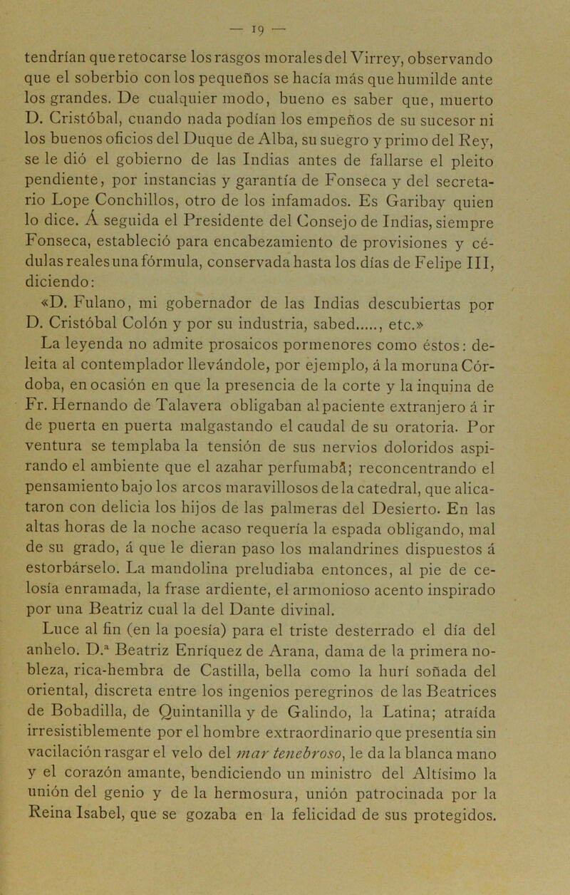 tendrían que retocarse los rasgos morales del Virrey, observando que el soberbio con los pequeños se hacía más que humilde ante los grandes. De cualquier modo, bueno es saber que, muerto D. Cristóbal, cuando nada podían los empeños de su sucesor ni los buenos oficios del Duque de Alba, su suegro y primo del Rey, se le dió el gobierno de las Indias antes de fallarse el pleito pendiente, por instancias y garantía de Fonseca y del secreta- rio Lope Conchillos, otro de los infamados. Es Garibay quien lo dice. Á seguida el Presidente del Consejo de Indias, siempre Fonseca, estableció para encabezamiento de provisiones y cé- dulas reales una fórmula, conservada hasta los días de Felipe III, diciendo: «D. Fulano, mi gobernador de las Indias descubiertas por D. Cristóbal Colón y por su industria, sabed , etc.» La leyenda no admite prosaicos pormenores como éstos: de- leita al contemplador llevándole, por ejemplo, á la moruna Cór- doba, en ocasión en que la presencia de la corte y la inquina de Fr. Hernando de Talavera obligaban al paciente extranjero á ir de puerta en puerta malgastando el caudal de su oratoria. Por ventura se templaba la tensión de sus nervios doloridos aspi- rando el ambiente que el azahar perfumabá; reconcentrando el pensamiento bajo los arcos maravillosos de la catedral, que alica- taron con delicia los hijos de las palmeras del Desierto. En las altas horas de la noche acaso requería la espada obligando, mal de su grado, á que le dieran paso los malandrines dispuestos á estorbárselo. La mandolina preludiaba entonces, al pie de ce- losía enramada, la frase ardiente, el armonioso acento inspirado por una Beatriz cual la del Dante divinal. Luce al fin (en la poesía) para el triste desterrado el día del anhelo. D.® Beatriz Enríquez de Arana, dama de la primera no- bleza, rica-hembra de Castilla, bella como la hurí soñada del oriental, discreta entre los ingenios peregrinos de las Beatrices de Bobadilla, de Quintanilla y de Galindo, la Latina; atraída irresistiblemente por el hombre extraordinario que presentía sin vacilación rasgar el velo del mar tenebroso^ le da la blanca mano y el corazón amante, bendiciendo un ministro del Altísimo la unión del genio y de la hermosura, unión patrocinada por la Reina Isabel, que se gozaba en la felicidad de sus protegidos.