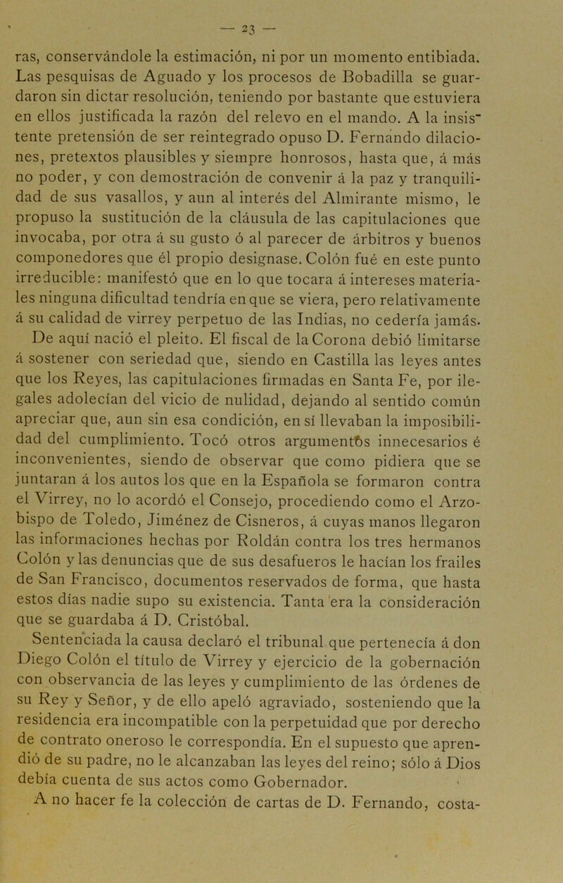 ras, conservándole la estimación, ni por un momento entibiada. Las pesquisas de Aguado y los procesos de Bobadilla se guar- daron sin dictar resolución, teniendo por bastante que estuviera en ellos justificada la razón del relevo en el mando. A la insis tente pretensión de ser reintegrado opuso D. Fernando dilacio- nes, pretextos plausibles y siempre honrosos, hasta que, á más no poder, y con demostración de convenir á la paz y tranquili- dad de sus vasallos, y aun al interés del Almirante mismo, le propuso la sustitución de la cláusula de las capitulaciones que invocaba, por otra á su gusto ó al parecer de árbitros y buenos componedores que él propio designase. Colón fué en este punto irreducible: manifestó que en lo que tocara á intereses materia- les ninguna dificultad tendría en que se viera, pero relativamente á su calidad de virrey perpetuo de las Indias, no cedería jamás- De aquí nació el pleito. El fiscal de la Corona debió limitarse á sostener con seriedad que, siendo en Castilla las leyes antes que los Reyes, las capitulaciones firmadas en Santa Fe, por ile- gales adolecían del vicio de nulidad, dejando al sentido común apreciar que, aun sin esa condición, en sí llevaban la imposibili- dad del cumplimiento. Tocó otros argumentf)S innecesarios é inconvenientes, siendo de observar que como pidiera que se juntaran á los autos los que en la Española se formaron contra el Virrey, no lo acordó el Consejo, procediendo como el Arzo- bispo de Toledo, Jiménez de Cisneros, á cuyas manos llegaron las informaciones hechas por Roldán contra los tres hermanos Colón y las denuncias que de sus desafueros le hacían los frailes de San Francisco, documentos reservados de forma, que hasta estos días nadie supo su existencia. Tanta'era la consideración que se guardaba á D. Cristóbal. Sentenciada la causa declaró el tribunal que pertenecía á don Diego Colón el titulo de Virrey y ejercicio de la gobernación con observancia de las leyes y cumplimiento de las órdenes de su Rey y Señor, y de ello apeló agraviado, sosteniendo que la residencia era incompatible con la perpetuidad que por derecho de contrato oneroso le correspondía. En el supuesto que apren- dió de su padre, no le alcanzaban las leyes del reino; sólo á Dios debía cuenta de sus actos como Gobernador. A no hacer fe la colección de cartas de D. Fernando, costa-