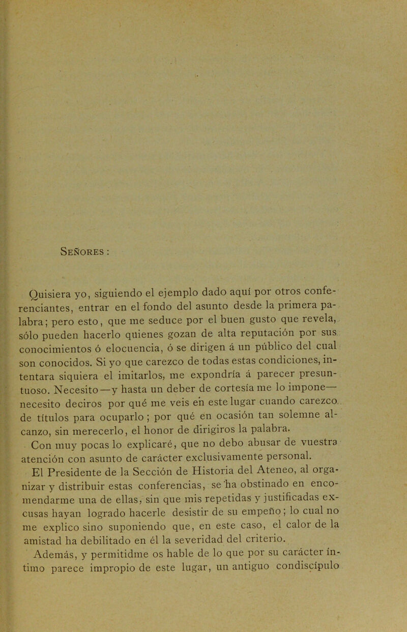 Señores: Quisiera yo, siguiendo el ejemplo dado aquí por otros confe- renciantes, entrar en el fondo del asunto desde la primera pa- labra; pero esto, que me seduce por el buen gusto que revela, sólo pueden hacerlo quienes gozan de alta reputación por sus conocimientos ó elocuencia, ó se dirigen á un publico del cual son conocidos. Si yo que carezco de todas estas condiciones, in- tentara siquiera el imitarlos, me expondría á parecer presun- tuoso. Necesito—y hasta un deber de cortesía me lo impone necesito deciros por qué me veis en este lugar cuando carezco de títulos para ocuparlo ; por qué en ocasión tan solemne al- canzo, sin merecerlo, el honor de dirigiros la palabra. Con muy pocas lo explicaré, que no debo abusar de vuestra atención con asunto de carácter exclusivamente personal. El Presidente de la Sección de Historia del Ateneo, al orga- nizar y distribuir estas conferencias, se ha obstinado en enco- mendarme una de ellas, sin que mis repetidas y justificadas ex- cusas hayan logrado hacerle desistir de su empeño; lo cual no me explico sino suponiendo que, en este caso, el calor de la amistad ha debilitado en él la severidad del criterio. Además, y permitidme os hable de lo que por su carácter ín- timo parece impropio de este lugar, un antiguo condiscípulo