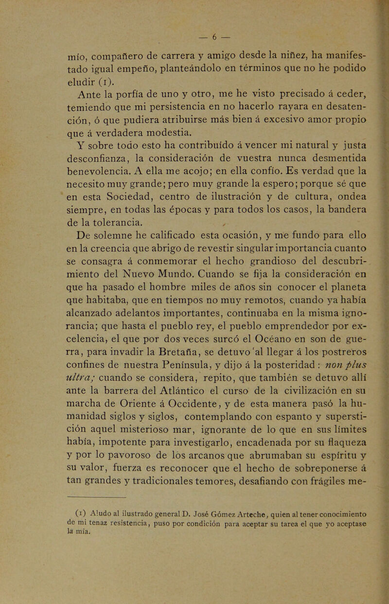 mío, compañero de carrera y amigo desde la niñez, ha manifes- tado igual empeño, planteándolo en términos que no he podido eludir (i). Ante la porfía de uno y otro, me he visto precisado á ceder, temiendo que mi persistencia en no hacerlo rayara en desaten- ción, ó que pudiera atribuirse más bien á excesivo amor propio que á verdadera modestia. Y sobre todo esto ha contribuido á vencer mi natural y justa desconfianza, la consideración de vuestra nunca desmentida benevolencia. A ella me acojo; en ella confío. Es verdad que la necesito muy grande; pero muy grande la espero; porque sé que en esta Sociedad, centro de ilustración y de cultura, ondea siempre, en todas las épocas y para todos los casos, la bandera de la tolerancia. , De solemne he calificado esta ocasión, y me fundo para ello en la creencia que abrigo de revestir singular importancia cuanto se consagra á conmemorar el hecho grandioso del descubri- miento del Nuevo Mundo. Cuando se fija la consideración en que ha pasado el hombre miles de años sin conocer el planeta que habitaba, que en tiempos no muy remotos, cuando ya había alcanzado adelantos importantes, continuaba en la misma igno- rancia; que hasta el pueblo rey, el pueblo emprendedor por ex- celencia, el que por dos veces surcó el Océano en son de gue- rra, para invadir la Bretaña, se detuvo 'al llegar á los postreros confines de nuestra Península, y dijo á la posteridad : non plus ultra; cuando se considera, repito, que también se detuvo allí ante la barrera del Atlántico el curso de la civilización en su marcha de Oriente á Occidente, y de esta manera pasó la hu- manidad siglos y siglos, contemplando con espanto y supersti- ción aquel misterioso mar, ignorante de lo que en sus límites había, impotente para investigarlo, encadenada por su flaqueza y por lo pavoroso de los arcanos que abrumaban su espíritu y su valor, fuerza es reconocer que el hecho de sobreponerse á tan grandes y tradicionales temores, desafiando con frágiles me- (i) Aludo al ilustrado general D. José Gómez Arteche, quien al tener conocimiento de mi tenaz resistencia, puso por condición para aceptar su tarea el que yo aceptase la mía.