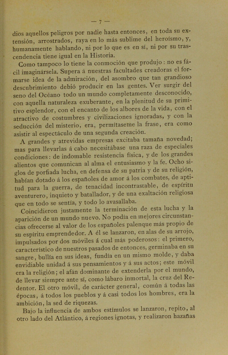 dios aquellos peligros por nadie hasta entonces, en toda su ex- tensión, arrostrados, raya en lo más sublime del heroísmo, y, humanamente hablando, ni por lo que es en sí, ni por su tras- cendencia tiene igual en la Historia. Gomo tampoco lo tiene la conmoción que produjo : no es fá- cil imaginársela. Supera á nuestras facultades creadoras el for- marse idea de la admiración, del asombro que tan grandioso descubrimiento debió producir en las gentes. Ver surgir del seno del Océano todo un mundo completamente desconocido, con aquella naturaleza exuberante, en la plenitud de su primi- tivo esplendor, con el encanto de los albores de la vida, con el atractivo de costumbres y civilizaciones ignoradas, y con la seducción del misterio, era, permítaseme la frase, era como asistir al espectáculo de una segunda creación. A grandes y atrevidas empresas excitaba tamaña novedad; mas para llevarlas á cabo necesitábase una raza de especiales condiciones: de indomable resistencia física, y de los grandes alientos que comunican al alma el entusiasmo y la fe. Ocho si- glos de porfiada lucha, en defensa de su patria y de su religión, habían dotado á los españoles de amor á los combates, de apti- tud para la guerra, de tenacidad incontrastable, de espíritu aventurero, inquieto y batallador, y de una exaltación religiosa que en todo se sentía, y todo lo avasallaba. Coincidieron justamente la terminación de esta lucha y la aparición de un mundo nuevo. No podía en mejores circunstan- cias ofrecerse al valor de los españoles palenque más propio de su espíritu emprendedor. A él se lanzaron, en alas de su arrojo, impulsados por dos móviles á cual más poderosos: el primero, característico de nuestros pasados de entonces, germinaba en su sangre, bullía en sus ideas, fundía en un mismo molde, y daba envidiable unidad á sus pensamientos y á sus actos, este móvil era la religión; el afán dominante de extenderla por el mundo, de llevar siempre ante sí, como lábaro inmortal, la cruz del Re- dentor. El otro móvil, de carácter general, común á todas las épocas, á todos los pueblos y á casi todos los hombres, era la ambición, la sed de riquezas. Bajo la influencia de ambos estímulos se lanzaron, repito, al otro lado del Atlántico, á regiones ignotas, y realizaron hazañas