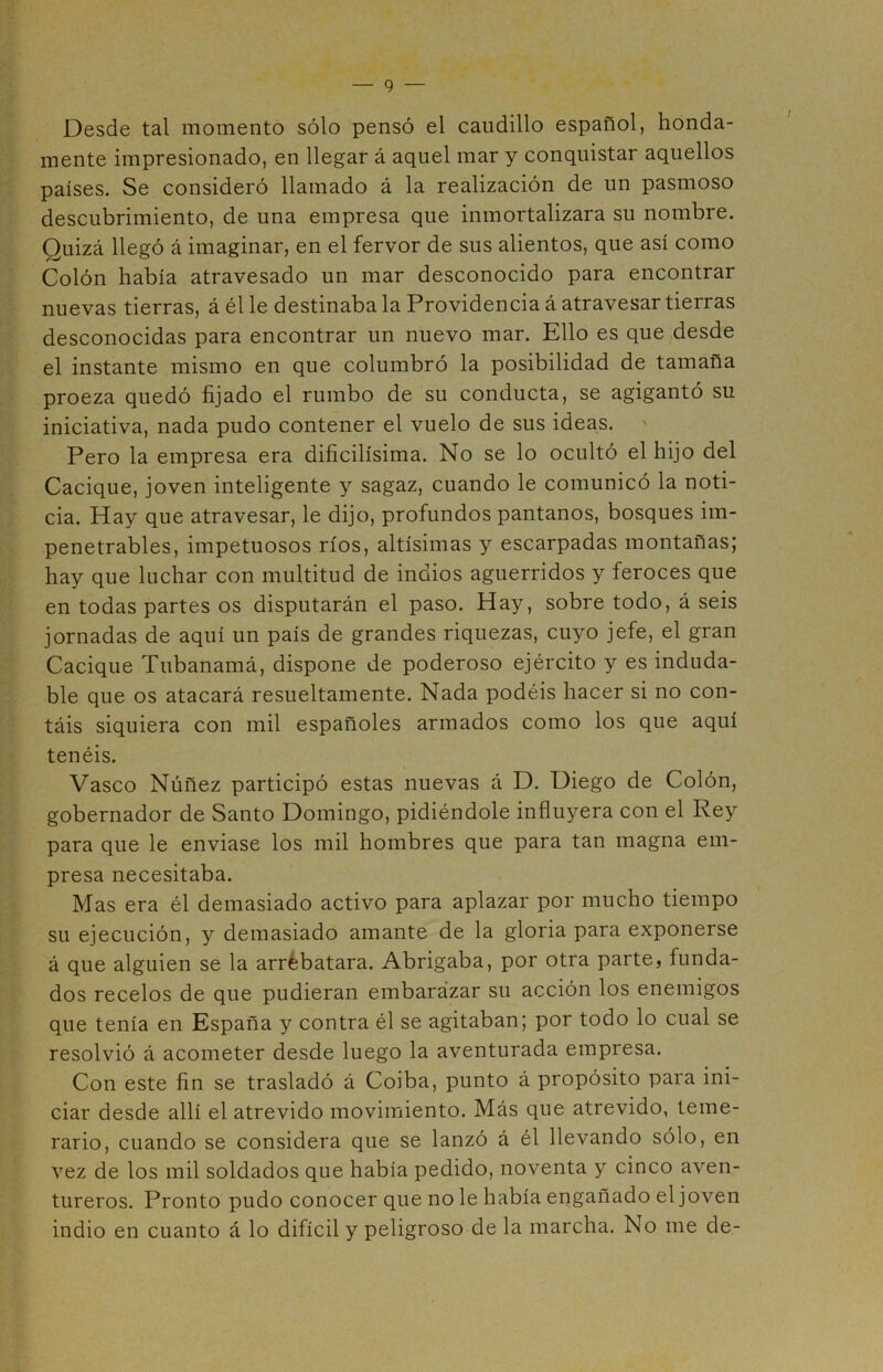 Desde tal momento sólo pensó el caudillo español, honda- mente impresionado, en llegar á aquel mar y conquistar aquellos países. Se consideró llamado á la realización de un pasmoso descubrimiento, de una empresa que inmortalizara su nombre. Quizá llegó á imaginar, en el fervor de sus alientos, que así como Colón había atravesado un mar desconocido para encontrar nuevas tierras, á él le destinaba la Providencia á atravesar tierras desconocidas para encontrar un nuevo mar. Ello es que desde el instante mismo en que columbró la posibilidad de tamaña proeza quedó fijado el rumbo de su conducta, se agigantó su iniciativa, nada pudo contener el vuelo de sus ideas. Pero la empresa era dificilísima. No se lo ocultó el hijo del Cacique, joven inteligente y sagaz, cuando le comunicó la noti- cia. Hay que atravesar, le dijo, profundos pantanos, bosques im- penetrables, impetuosos ríos, altísimas y escarpadas montanas; hay que luchar con multitud de indios aguerridos y feroces que en todas partes os disputarán el paso. Hay, sobre todo, á seis jornadas de aquí un país de grandes riquezas, cuyo jefe, el gran Cacique Tubanamá, dispone de poderoso ejército y es induda- ble que os atacará resueltamente. Nada podéis hacer si no con- táis siquiera con mil españoles armados como los que aquí tenéis. Vasco Núñez participó estas nuevas á D. Diego de Colón, gobernador de Santo Domingo, pidiéndole influyera con el Rey para que le enviase los mil hombres que para tan magna em- presa necesitaba. Mas era él demasiado activo para aplazar por mucho tiempo su ejecución, y demasiado amante de la gloria para exponerse á que alguien se la arrebatara. Abrigaba, por otra parte, funda- dos recelos de que pudieran embarazar su acción los enemigos que tenía en España y contra él se agitaban; por todo lo cual se resolvió á acometer desde luego la aventurada empresa. Con este fin se trasladó á Coiba, punto á propósito para ini- ciar desde allí el atrevido movimiento. Más que atrevido, teme- rario, cuando se considera que se lanzó á él llevando sólo, en vez de los mil soldados que había pedido, noventa y cinco aven- tureros. Pronto pudo conocer que no le había engañado el joven indio en cuanto á lo difícil y peligroso de la marcha. No me de-