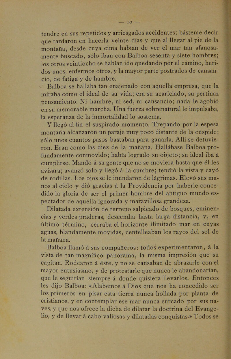 IO tendré en sus repetidos y arriesgados accidentes; básteme decir que tardaron en hacerla veinte días y que al llegar al pie de la montaña, desde cuya cima habían de ver el mar tan afanosa- mente buscado, sólo iban con Balboa sesenta y siete hombres; los otros veintiocho se habían ido quedando por el camino, heri- dos unos, enfermos otros, y la mayor parte postrados de cansan- cio, de fatiga y de hambre. Balboa se hallaba tan enajenado con aquella empresa, que la miraba como el ideal de su vida; era su acariciado, su pertinaz pensamiento. Ni hambre, ni sed, ni cansancio; nada le agobió en su memorable marcha. Una fuerza sobrenatural le impulsaba, la esperanza de la inmortalidad lo sostenía. Y llegó al fin el suspirado momento. Trepando por la espesa montaña alcanzaron un paraje muy poco distante de la cúspide; sólo unos cuantos pasos bastaban para ganarla. Allí se detuvie- ron. Eran como las diez de la mañana. Hallábase Balboa pro- fundamente conmovido; había logrado su objeto; su ideal iba á cumplirse. Mandó á su gente que no se moviera hasta que él les avisara; avanzó solo y llegó á la cumbre; tendió la vista y cayó de rodillas. Los ojos se le inundaron de lágrimas. Elevó sus ma- nos al cielo y dió gracias á la Providencia por haberle conce- dido la gloria de ser el primer hombre del antiguo mundo es- pectador de aquella ignorada y maravillosa grandeza. Dilatada extensión de terreno salpicado de bosques, eminen- cias y verdes praderas, descendía hasta larga distancia, y, en último término, cerraba el horizonte ilimitado mar en cuyas aguas, blandamente movidas, centelleaban los rayos del sol de la mañana. Balboa llamó á sus compañeros: todos experimentaron, á la vista de tan magnífico panorama, la misma impresión que su capitán. Rodearon á éste, y no se cansaban de abrazarle con el mayor entusiasmo, y de protestarle que nunca le abandonarían, que le seguirían siempre á donde quisiera llevarlos. Entonces les dijo Balboa: «Alabemos á Dios que nos ha concedido ser los primeros en pisar esta tierra nunca hollada por planta de cristianos, y en contemplar ese mar nunca surcado por sus na- ves, y que nos ofrece la dicha de dilatar la doctrina del Evange- lio, y de llevar á cabo valiosas y dilatadas conquistas.» Todos se