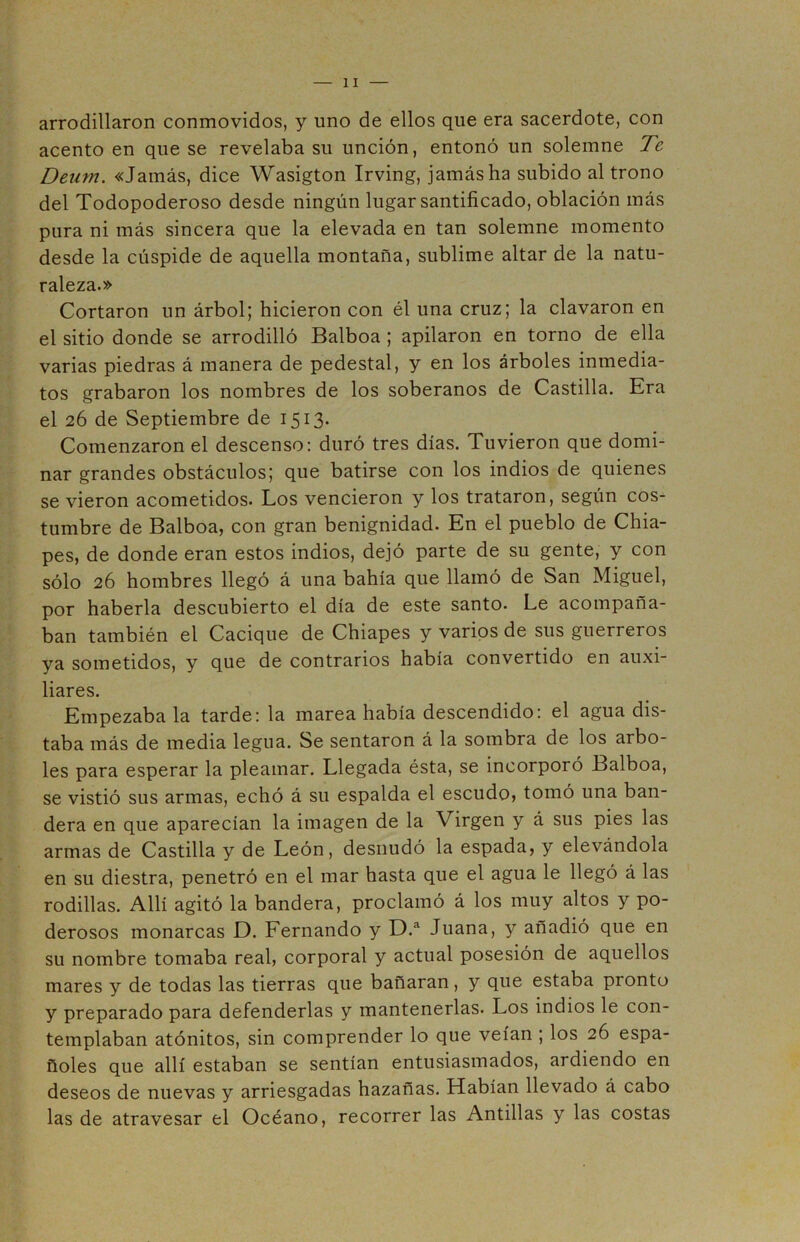 arrodillaron conmovidos, y uno de ellos que era sacerdote, con acento en que se revelaba su unción, entonó un solemne Te Deum. «Jamás, dice Wasigton Irving, jamás ha subido al trono del Todopoderoso desde ningún lugar santificado, oblación más pura ni más sincera que la elevada en tan solemne momento desde la cúspide de aquella montaña, sublime altar de la natu- raleza.» Cortaron un árbol; hicieron con él una cruz; la clavaron en el sitio donde se arrodilló Balboa ; apilaron en torno de ella varias piedras á manera de pedestal, y en los árboles inmedia- tos grabaron los nombres de los soberanos de Castilla. Era el 26 de Septiembre de 1513. Comenzaron el descenso: duró tres días. Tuvieron que domi- nar grandes obstáculos; que batirse con los indios de quienes se vieron acometidos. Los vencieron y los trataron, según cos- tumbre de Balboa, con gran benignidad. En el pueblo de Chia- pes, de donde eran estos indios, dejó parte de su gente, y con sólo 26 hombres llegó á una bahía que llamó de San Miguel, por haberla descubierto el día de este santo. Le acompaña- ban también el Cacique de Chiapes y varios de sus guerreros ya sometidos, y que de contrarios había convertido en auxi- liares. Empezaba la tarde: la marea había descendido: el agua dis- taba más de media legua. Se sentaron á la sombra de los arbo- les para esperar la pleamar. Llegada ésta, se incorporó Balboa, se vistió sus armas, echó á su espalda el escudo, tomó una ban- dera en que aparecían la imagen de la Virgen y á sus pies las armas de Castilla y de León, desnudó la espada, y elevándola en su diestra, penetró en el mar hasta que el agua le llegó á las rodillas. Allí agitó la bandera, proclamó á los muy altos y po- derosos monarcas D. Fernando y D.a Juana, y añadió que en su nombre tomaba real, corporal y actual posesión de aquellos mares y de todas las tierras que bañaran, y que estaba pronto y preparado para defenderlas y mantenerlas. Los indios le con- templaban atónitos, sin comprender lo que veían ; los 26 espa- ñoles que allí estaban se sentían entusiasmados, ardiendo en deseos de nuevas y arriesgadas hazañas. Habían llevado á cabo las de atravesar el Océano, recorrer las Antillas y las costas