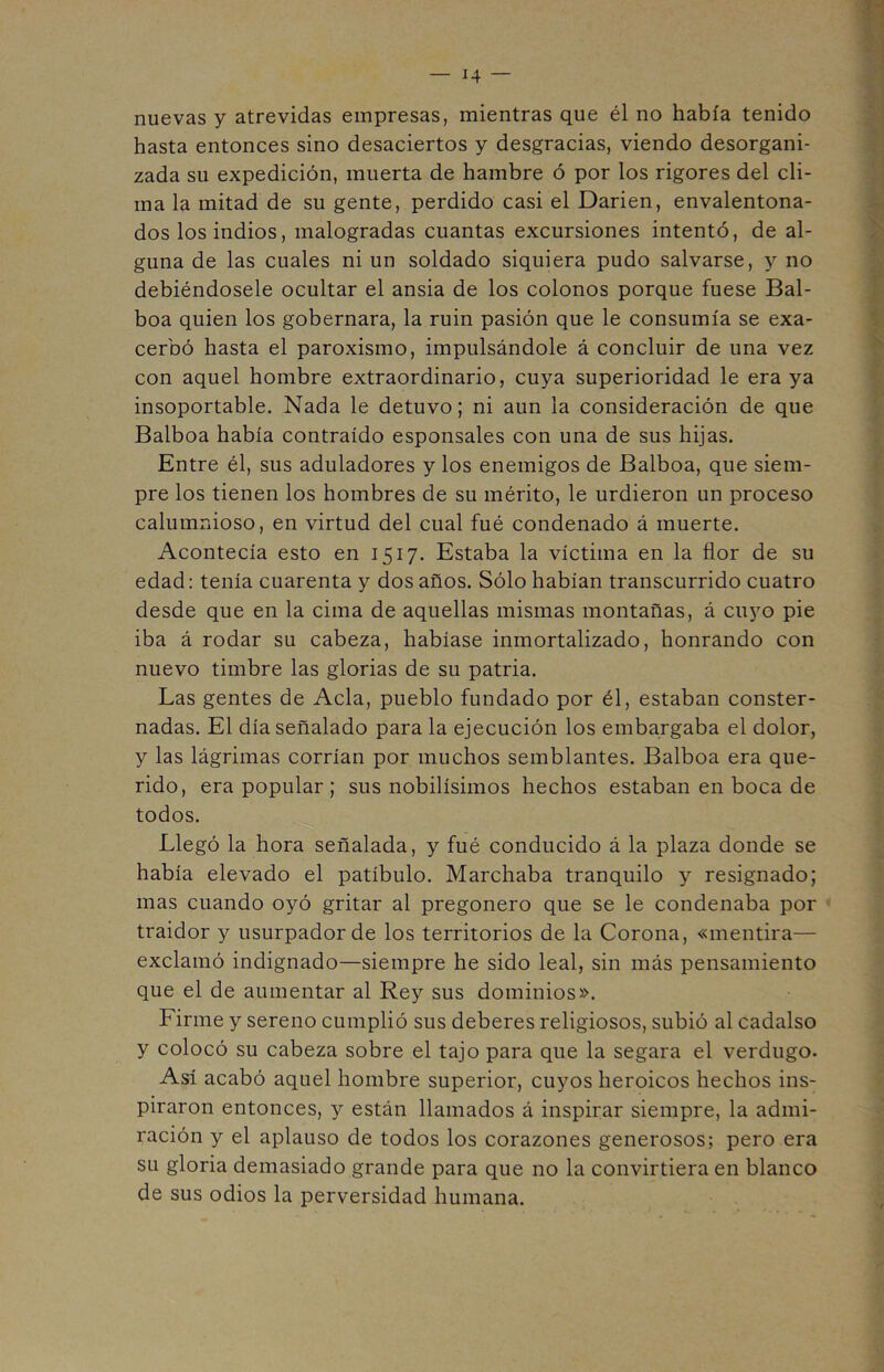 nuevas y atrevidas empresas, mientras que él no había tenido hasta entonces sino desaciertos y desgracias, viendo desorgani- zada su expedición, muerta de hambre ó por los rigores del cli- ma la mitad de su gente, perdido casi el Dañen, envalentona- dos los indios, malogradas cuantas excursiones intentó, de al- guna de las cuales ni un soldado siquiera pudo salvarse, y no debiéndosele ocultar el ansia de los colonos porque fuese Bal- boa quien los gobernara, la ruin pasión que le consumía se exa- cerbó hasta el paroxismo, impulsándole á concluir de una vez con aquel hombre extraordinario, cuya superioridad le era ya insoportable. Nada le detuvo; ni aun la consideración de que Balboa había contraído esponsales con una de sus hijas. Entre él, sus aduladores y los enemigos de Balboa, que siem- pre los tienen los hombres de su mérito, le urdieron un proceso calumnioso, en virtud del cual fué condenado á muerte. Acontecía esto en 1517. Estaba la víctima en la flor de su edad: tenía cuarenta y dos años. Sólo habían transcurrido cuatro desde que en la cima de aquellas mismas montañas, á cuyo pie iba á rodar su cabeza, habíase inmortalizado, honrando con nuevo timbre las glorias de su patria. Las gentes de Acia, pueblo fundado por él, estaban conster- nadas. El día señalado para la ejecución los embargaba el dolor, y las lágrimas corrían por muchos semblantes. Balboa era que- rido, era popular ; sus nobilísimos hechos estaban en boca de todos. Llegó la hora señalada, y fué conducido á la plaza donde se había elevado el patíbulo. Marchaba tranquilo y resignado; mas cuando oyó gritar al pregonero que se le condenaba por traidor y usurpador de los territorios de la Corona, «mentira— exclamó indignado—siempre he sido leal, sin más pensamiento que el de aumentar al Rey sus dominios». Firme y sereno cumplió sus deberes religiosos, subió al cadalso y colocó su cabeza sobre el tajo para que la segara el verdugo. Así acabó aquel hombre superior, cuyos heroicos hechos ins- piraron entonces, y están llamados á inspirar siempre, la admi- ración y el aplauso de todos los corazones generosos; pero era su gloria demasiado grande para que no la convirtiera en blanco de sus odios la perversidad humana.