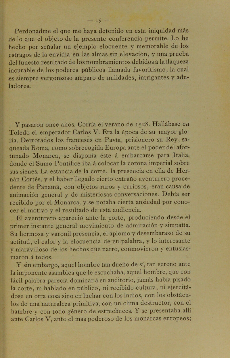 Perdonadme el que me haya detenido en esta iniquidad más de lo que el objeto de la presente conferencia permite. Lo he hecho por señalar un ejemplo elocuente y memorable de los estragos de la envidia en las almas sin elevación, y una prueba del funesto resultado de los nombramientos debidos á la flaqueza incurable de los poderes públicos llamada favoritismo, la cual es siempre vergonzoso amparo de nulidades, intrigantes y adu- ladores. Y pasaron once años. Corría el verano de 1528. Hallábase en Toledo el emperador Carlos V. Era la época de su mayor glo- ria. Derrotados los franceses en Pavía, prisionero su Rey, sa- queada Roma, como sobrecogida Europa ante el poder del afor- tunado Monarca, se disponía éste á embarcarse para Italia, donde el Sumo Pontífice iba á colocar la corona imperial sobre sus sienes. La estancia de la corte, la presencia en ella de Her- nán Cortés, y el haber llegado cierto extraño aventurero proce- dente de Panamá, con objetos raros y curiosos, eran causa de animación general y de misteriosas conversaciones. Debía ser recibido por el Monarca, y se notaba cierta ansiedad por cono- cer el motivo y el resultado de esta audiencia. El aventurero apareció ante la corte, produciendo desde el primer instante general movimiento de admiración y simpatía. Su hermosa y varonil presencia, el aplomo y desembarazo de su actitud, el calor y la elocuencia de su palabra, y lo interesante y maravilloso de los hechos que narró, conmovieron y entusias- maron á todos. Y sin embargo, aquel hombre tan dueño de sí, tan sereno ante la imponente asamblea que le escuchaba, aquel hombre, que con fácil palabra parecía dominar á su auditorio, jamás había pisado la corte, ni hablado en público, ni recibido cultura, ni ejercitá- dose en otra cosa sino en luchar con los indios, con los obstácu- los de una naturaleza primitiva, con un clima destructor, con el hambre y con todo género de estrecheces. Y se presentaba allí ante Carlos V, ante el más poderoso de los monarcas europeos;