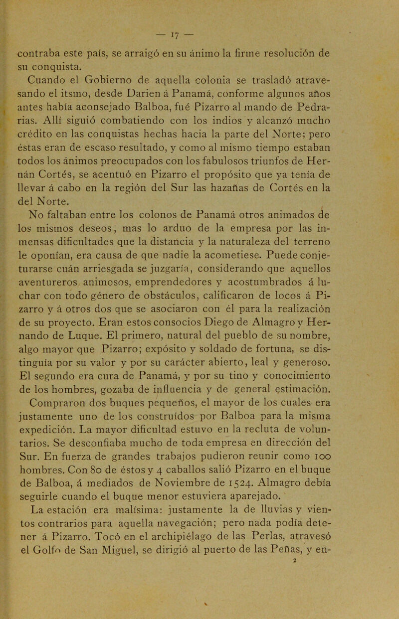 contraba este país, se arraigó en su ánimo la firme resolución de su conquista. Cuando el Gobierno de aquella colonia se trasladó atrave- sando el itsmo, desde Darien á Panamá, conforme algunos años antes había aconsejado Balboa, fué Pizarro al mando de Pedra- das. Allí siguió combatiendo con los indios y alcanzó mucho crédito en las conquistas hechas hacia la parte del Norte; pero éstas eran de escaso resultado, y como al mismo tiempo estaban todos los ánimos preocupados con los fabulosos triunfos de Her- nán Cortés, se acentuó en Pizarro el propósito que ya tenía de llevar á cabo en la región del Sur las hazañas de Cortés en la del Norte. No faltaban entre los colonos de Panamá otros animados de los mismos deseos, mas lo arduo de la empresa por las in- mensas dificultades que la distancia y la naturaleza del terreno le oponían, era causa de que nadie la acometiese. Puede conje- turarse cuán arriesgada se juzgaría, considerando que aquellos aventureros animosos, emprendedores y acostumbrados á lu- char con todo género de obstáculos, calificaron de locos á Pi- zarro y á otros dos que se asociaron con él para la realización de su proyecto. Eran estos consocios Diego de Almagro y Her- nando de Luque. El primero, natural del pueblo de su nombre, algo mayor que Pizarro; expósito y soldado de fortuna, se dis- tinguía por su valor y por su carácter abierto, leal y generoso. El segundo era cura de Panamá, y por su tino y conocimiento de los hombres, gozaba de influencia y de general estimación. Compraron dos buques pequeños, el mayor de los cuales era justamente uno de los construidos por Balboa para la misma expedición. La mayor dificultad estuvo en la recluta de volun- tarios. Se desconfiaba mucho de toda empresa en dirección del Sur. En fuerza de grandes trabajos pudieron reunir como ioo hombres. Con 8o de éstos y 4 caballos salió Pizarro en el buque de Balboa, á mediados de Noviembre de 1524. Almagro debía seguirle cuando el buque menor estuviera aparejado. La estación era malísima: justamente la de lluvias y vien- tos contrarios para aquella navegación; pero nada podía dete- ner á Pizarro. Tocó en el archipiélago de las Perlas, atravesó el Golfa de San Miguel, se dirigió al puerto de las Peñas, y en- 2