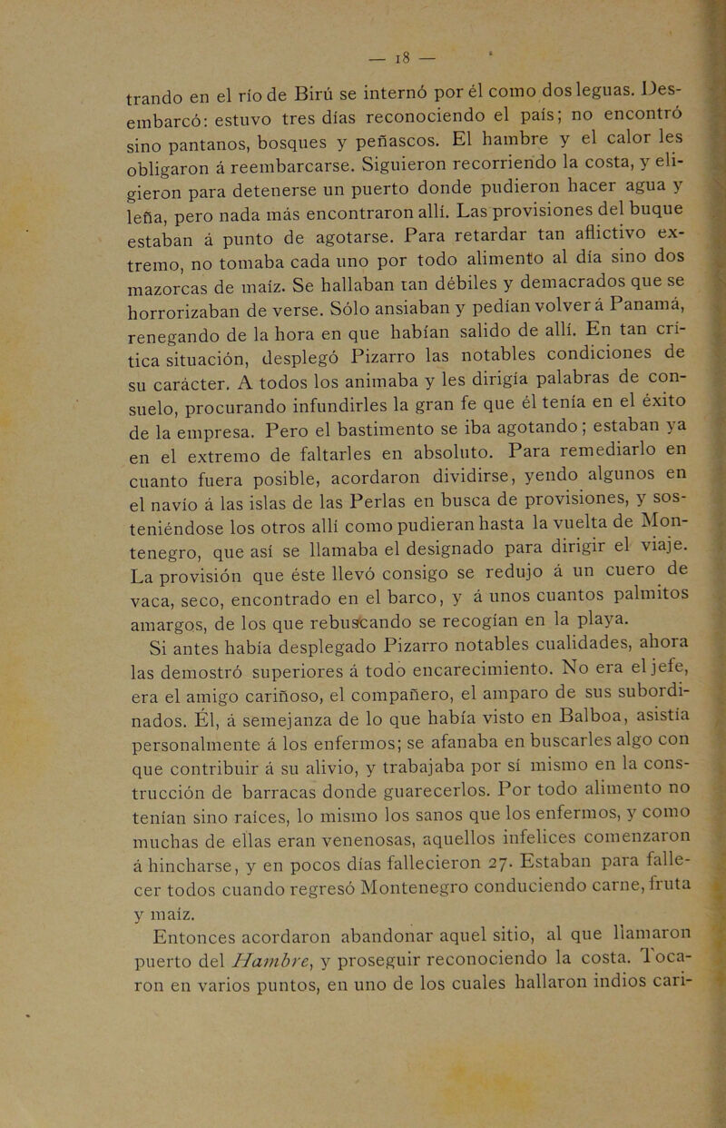 trando en el río de Birú se internó por él como dos leguas. Des- embarcó: estuvo tres días reconociendo el país; no encontró sino pantanos, bosques y peñascos. El hambre y el calor les obligaron á reembarcarse. Siguieron recorriendo la costa, y eli- gieron para detenerse un puerto donde pudieron hacer agua y leña, pero nada más encontraron allí. Las provisiones del buque estaban á punto de agotarse. Para retardar tan aflictivo ex- tremo, no tomaba cada uno por todo alimento al día sino dos mazorcas de maíz. Se hallaban tan débiles y demacrados que se horrorizaban de verse. Sólo ansiaban y pedían volver á Panamá, renegando de la hora en que habían salido de allí. En tan crí tica situación, desplegó Pizarro las notables condiciones de su carácter. A todos los animaba y les dirigía palabras de con- suelo, procurando infundirles la gran fe que él tenía en el éxito de la empresa. Pero el bastimento se iba agotando, estaban ia en el extremo de faltarles en absoluto. Para remediarlo en cuanto fuera posible, acordaron dividirse, yendo algunos en el navio á las islas de las Perlas en busca de provisiones, y sos- teniéndose los otros allí como pudieran hasta la vuelta de Mon- tenegro, que así se llamaba el designado para dirigir el viaje. La provisión que éste llevó consigo se redujo á un cuero de vaca, seco, encontrado en el barco, y á unos cuantos palmitos amargos, de los que rebuscando se recogían en la playa. Si antes había desplegado Pizarro notables cualidades, ahora las demostró superiores á todo encarecimiento. No era el jefe, era el amigo cariñoso, el compañero, el amparo de sus suboidi- nados. Él, á semejanza de lo que había visto en Balboa, asistía personalmente á los enfermos; se afanaba en buscarles algo con que contribuir á su alivio, y trabajaba por sí mismo en la cons- trucción de barracas donde guarecerlos. Por todo alimento no tenían sino raíces, lo mismo los sanos que los enfermos, y como muchas de ellas eran venenosas, aquellos infelices comenzaron á hincharse, y en pocos días fallecieron 27- Estaban paia falle- cer todos cuando regresó Montenegro conduciendo carne, fruta y maíz. Entonces acordaron abandonar aquel sitio, al que llamaron puerto del Hambre, y proseguir reconociendo la costa. 1 oca- ron en varios puntos, en uno de los cuales hallaron indios cari-