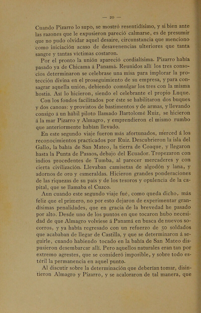 Cuando Pizarro lo supo, se mostró resentidísimo, y si bien ante las razones que le expusieron pareció calmarse, es de presumir que no pudo olvidar aquel desaire, circunstancia que menciono como iniciación acaso de desavenencias ulteriores que tanta sangre y tantas víctimas costaron. Por el pronto la unión apareció cordialísima. Pizarro había pasado ya de Chicama á Panamá. Reunidos allí los tres conso- cios determinaron se celebrase una misa para implorar la pro- tección divina en el proseguimiento de su empresa, y para con- sagrar aquella unión, debiendo comulgar los tres con la misma hostia. Así lo hicieron, siendo el celebrante el propio Luque. Con los fondos facilitados por éste se habilitaron dos buques y dos canoas: y provistos de bastimentos y de armas, y llevando consigo á un hábil piloto llamado Bartolomé Ruiz, se hicieron á la mar Pizarro y Almagro, y emprendieron el mismo rumbo que anteriormente habían llevado. En este segundo viaje fueron más afortunados, merced á los reconocimientos practicados por Ruiz. Descubrieron la isla del Gallo, la bahía de San Mateo, la tierra de Coaque, y llegaron hasta la Punta de Pasaos, debajo del Ecuador. Tropezaron con indios procedentes de Tumba, al parecer mercaderes y con cierta civilización. Llevaban camisetas de algodón y lana, y adornos de oro y esmeraldas. Hicieron grandes ponderaciones de las riquezas de su país y de los tesoros y opulencia de la ca- pital, que se llamaba el Cuzco. Aun cuando este segundo viaje fué, como queda dicho, más feliz que el primero, no por esto dejaron de experimentar gran- dísimas penalidades, que en gracia de la brevedad he pasado por alto. Desde uno de los puntos en que tocaron hubo necesi- dad de que Almagro volviese á Panamá en busca de nuevos so- corros, y ya había regresado con un refuerzo de 50 soldados que acababan de llegar de Castilla, y que se determinaron á se- guirle, cuando habiendo tocado en la bahía de San Mateo dis- pusieron desembarcar allí. Pero aquellos naturales eran tan por extremo agrestes, que se consideró imposible, y sobre todo es- téril la permanencia en aquel punto. Al discutir sobre la determinación que deberían tomar, disin- tieron Almagro y Pizarro, y se acaloraron de tal manera, que