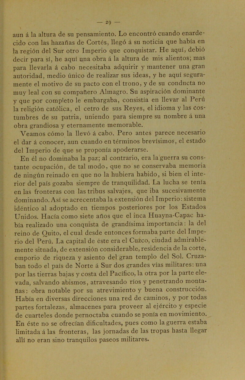 aun á la altura de su pensamiento. Lo encontró cuando enarde- cido con las hazañas de Cortés, llegó á su noticia que había en la región del Sur otro Imperio que conquistar. He aquí, debió decir para sí, he aquí una obra á la altura de mis alientos; mas para llevarla á cabo necesitaba adquirir y mantener una gran autoridad, medio único de realizar sus ideas, y he aquí segura- mente el motivo de su pacto con el trono, y de su conducta no muy leal con su compañero Almagro. Su aspiración dominante y que por completo le embargaba, consistía en llevar al Perú la religión católica, el cetro de sus Reyes, el idioma y las cos- tumbres de su patria, uniendo para siempre su nombre á una obra grandiosa y eternamente memorable. Veamos cómo la llevó á cabo. Pero antes parece necesario el dar á conocer, aun cuando en términos brevísimos, el estado del Imperio de que se proponía apoderarse. En él no dominaba la paz; al contrario, era la guerra su cons- tante ocupación, de tal modo, que no se conservaba memoria de ningún reinado en que no la hubiera habido, si bien el inte- rior del país gozaba siempre de tranquilidad. La lucha se tenía en las fronteras con las tribus salvajes, que iba sucesivamente dominando. Así se acrecentaba la extensión del Imperio: sistema idéntico al adoptado en tiempos posteriores por los Estados Unidos. Hacía como siete años que el inca Huayna-Capac ha- bía realizado una conquista de grandísima importancia: la del reino de Quito, el cual desde entonces formaba parte del Impe- rio del Perú. La capital de éste era el Cuzco, ciudad admirable- mente situada, de extensión considerable, residencia de la corte, emporio de riqueza y asiento del gran templo del Sol. Cruza- ban todo el país de Norte á Sur dos grandes vías militares: una por las tierras bajas y costa del Pacífico, la otra por la parte ele- vada, salvando abismos, atravesando ríos y penetrando monta- ñas: obra notable por su atrevimiento y buena construcción. Había en diversas direcciones una red de caminos, y por todas partes fortalezas, almacenes para proveer al ejército y especie de cuarteles donde pernoctaba cuando se ponía en movimiento. En éste no se ofrecían dificultades, pues como la guerra estaba limitada á las fronteras, las jornadas de las tropas hasta llegar allí no eran sino tranquilos paseos militares.