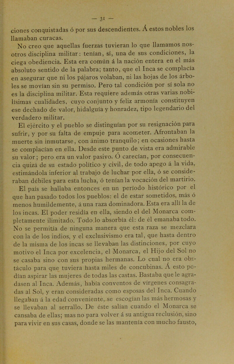 ciones conquistadas ó por sus descendientes. Á estos nobles los llamaban curacas. No creo que aquellas fuerzas tuvieran lo que llamamos nos- otros disciplina militar: tenían, sí, una de sus condiciones, la ciega obediencia. Esta era común á la nación entera en el más absoluto sentido de la palabra; tanto, que el Inca se complacía en asegurar que ni los pájaros volaban, ni las hojas de los árbo- les se movían sin su permiso. Pero tal condición por sí sola no es la disciplina militar. Esta requiere además otras varias nobi- lísimas cualidades, cuyo conjunto y feliz armonía constituyen ese dechado de valor, hidalguía y honradez, tipo legendario del verdadero militar. El ejército y el pueblo se distinguían por su resignación para sufrir, y por su falta de empuje para acometer. Afrontaban la muerte sin inmutarse, con ánimo tranquilo; en ocasiones hasta se complacían en ella. Desde este punto de vista era admirable su valor; pero era un valor pasivo. Ó carecían, por consecuen- cia quizá de su estado político y civil, de todo apego á la vida, estimándola inferior al trabajo de luchar por ella, ó se conside- raban débiles para esta lucha, ó teníanla vocación del martirio. El país se hallaba entonces en un período histórico por el que han pasado todos los pueblos: el de estar sometidos, más ó menos humildemente, á una raza dominadora. Esta era allí la de los incas. El poder residía en ella, siendo el del Monarca com- pletamente ilimitado. Todo lo absorbía él: de él emanaba todo. No se permitía de ninguna manera que esta raza se mezclara con la de los indios, y el exclusivismo era tal, que hasta dentro de la misma de los incas se llevaban las distinciones, por cuyo motivo el Inca por excelencia, el Monarca, el Hijo del Sol no se casaba sino con sus propias hermanas. Lo cual no era obs- táculo para que tuviera hasta miles de concubinas. Á esto po- dían aspirar las mujeres de todas las castas. Bastaba que le agra- dasen al Inca. Además, había conventos de vírgenes consagra- das al Sol, y eran consideradas como esposas del Inca. Cuando llegaban á la edad conveniente, se escogíanlas más hermosas y se llevaban al serrallo. De éste salían cuando el Monarca se cansaba de ellas; mas no para volver á su antigua reclusión, sino para vivir en sus casas, donde se las mantenía con mucho fausto,