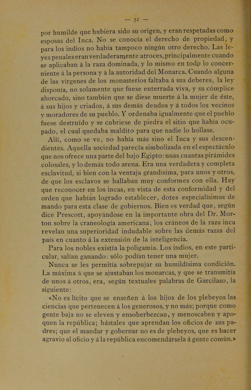 por humilde que hubiera sido su origen, y eran respetadas como esposas del Inca. No se conocía el derecho de propiedad, y para los indios no había tampoco ningún otro derecho. Las le- yes penales eran verdaderarriente atroces, principalmente cuando se aplicaban á la raza dominada, y lo mismo en todp lo concer- niente á la persona y á la autoridad del Monarca. Cuando alguna de las vírgenes de los monasterios faltaba á sus deberes, la ley disponía, no solamente que fuese enterrada viva, y su cómplice ahorcado, sino también que se diese muerte á la mujer de éste, á sus hijos y criados, á sus demás deudos y á todos los vecinos y moradores de su pueblo. Y ordenaba igualmente que el pueblo fuese destruido y se cubriese de piedra el sitio que había ocu- pado, el cual quedaba maldito para que nadie lo hollase. Allí, como se ve, no había más sino el Inca y sus descen- dientes. Aquella sociedad parecía simbolizada en el espectáculo que nos ofrece una parte del bajo Egipto: unas cuantas pirámides colosales, y lo demás todo arena. Era una verdadera y completa esclavitud, si bien con la ventaja grandísima, para unos y otros, de que los esclavos se hallaban muy conformes con ella. Hay que reconocer en los incas, en vista de esta conformidad y del orden que habían logrado establecer, dotes especialísimas de mando para esta clase de gobiernos. Bien es verdad que, según dice Prescott, apoyándose en la importante obra del Dr. Mor- ton sobre la craneología americana, los cráneos de la raza inca revelan una superioridad indudable sobre las demás razas del país en cuanto á la extensión de la inteligencia. Para los nobles existía la poligamia. Los indios, en este parti- cular, salían ganando: sólo podían tener una mujer. Nunca se les permitía sobrepujar su humildísima condición. La máxima á que se ajustaban los monarcas, y que se transmitía de unos á otros, era, según textuales palabras de Garcilaso, la siguiente: «No es lícito que se enseñen á los hijos de los plebeyos las ciencias que pertenecen á los generosos, y no más; porque como gente baja no se eleven y ensoberbezcan, y menoscaben y apo- quen la república; bástales que aprendan los oficios de sus pa- dres; que el mandar y gobernar no es de plebeyos, que es hacer agravio al oficio y á la república encomendársela á gente común.»