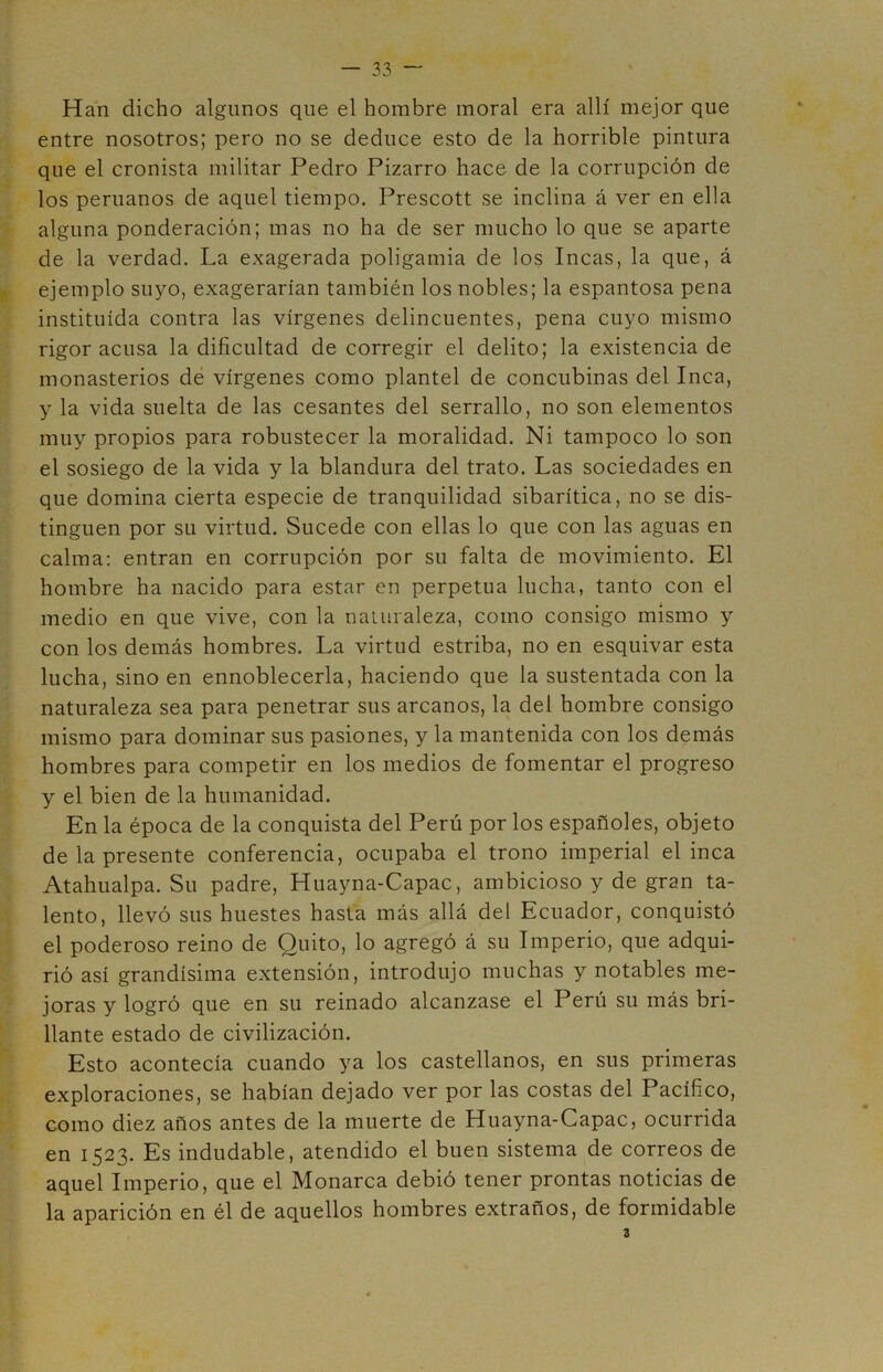 Han dicho algunos que el hombre moral era allí mejor que entre nosotros; pero no se deduce esto de la horrible pintura que el cronista militar Pedro Pizarro hace de la corrupción de los peruanos de aquel tiempo. Prescott se inclina á ver en ella alguna ponderación; mas no ha de ser mucho lo que se aparte de la verdad. La exagerada poligamia de los Incas, la que, á ejemplo suyo, exagerarían también los nobles; la espantosa pena instituida contra las vírgenes delincuentes, pena cuyo mismo rigor acusa la dificultad de corregir el delito; la existencia de monasterios de vírgenes como plantel de concubinas del Inca, y la vida suelta de las cesantes del serrallo, no son elementos muy propios para robustecer la moralidad. Ni tampoco lo son el sosiego de la vida y la blandura del trato. Las sociedades en que domina cierta especie de tranquilidad sibarítica, no se dis- tinguen por su virtud. Sucede con ellas lo que con las aguas en calma: entran en corrupción por su falta de movimiento. El hombre ha nacido para estar en perpetua lucha, tanto con el medio en que vive, con la naturaleza, como consigo mismo y con los demás hombres. La virtud estriba, no en esquivar esta lucha, sino en ennoblecerla, haciendo que la sustentada con la naturaleza sea para penetrar sus arcanos, la del hombre consigo mismo para dominar sus pasiones, y la mantenida con los demás hombres para competir en los medios de fomentar el progreso y el bien de la humanidad. En la época de la conquista del Perú por los españoles, objeto de la presente conferencia, ocupaba el trono imperial el inca Atahualpa. Su padre, Huayna-Capac, ambicioso y de gran ta- lento, llevó sus huestes hasta más allá del Ecuador, conquistó el poderoso reino de Quito, lo agregó á su Imperio, que adqui- rió así grandísima extensión, introdujo muchas y notables me- joras y logró que en su reinado alcanzase el Perú su más bri- llante estado de civilización. Esto acontecía cuando ya los castellanos, en sus primeras exploraciones, se habían dejado ver por las costas del Pacífico, como diez años antes de la muerte de Huayna-Capac, ocurrida en 1523. Es indudable, atendido el buen sistema de correos de aquel Imperio, que el Monarca debió tener prontas noticias de la aparición en él de aquellos hombres extraños, de formidable