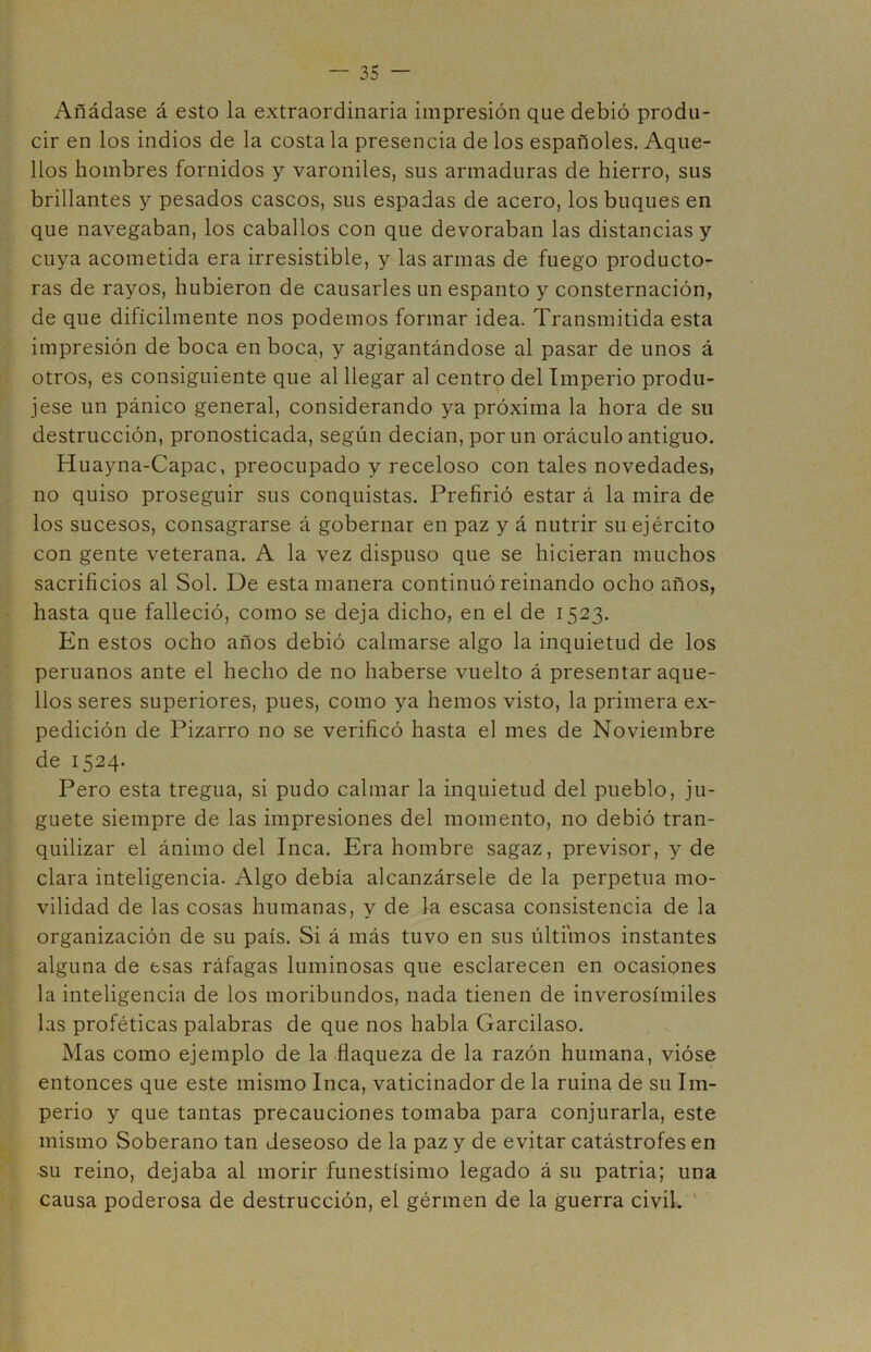 Añádase á esto la extraordinaria impresión que debió produ- cir en los indios de la costa la presencia de los españoles. Aque- llos hombres fornidos y varoniles, sus armaduras de hierro, sus brillantes y pesados cascos, sus espadas de acero, los buques en que navegaban, los caballos con que devoraban las distancias y cuya acometida era irresistible, y las armas de fuego producto- ras de rayos, hubieron de causarles un espanto y consternación, de que difícilmente nos podemos formar idea. Transmitida esta impresión de boca en boca, y agigantándose al pasar de unos á otros, es consiguiente que al llegar al centro del Imperio produ- jese un pánico general, considerando ya próxima la hora de su destrucción, pronosticada, según decían, por un oráculo antiguo. Huayna-Capac, preocupado y receloso con tales novedades, no quiso proseguir sus conquistas. Prefirió estar á la mira de los sucesos, consagrarse á gobernar en paz y á nutrir su ejército con gente veterana. A la vez dispuso que se hicieran muchos sacrificios al Sol. De esta manera continuó reinando ocho años, hasta que falleció, como se deja dicho, en el de 1523. En estos ocho años debió calmarse algo la inquietud de los peruanos ante el hecho de no haberse vuelto á presentar aque- llos seres superiores, pues, como ya hemos visto, la primera ex- pedición de Pizarro no se verificó hasta el mes de Noviembre de 1524. Pero esta tregua, si pudo calmar la inquietud del pueblo, ju- guete siempre de las impresiones del momento, no debió tran- quilizar el ánimo del Inca. Era hombre sagaz, previsor, y de clara inteligencia. Algo debía alcanzársele de la perpetua mo- vilidad de las cosas humanas, y de la escasa consistencia de la organización de su país. Si á más tuvo en sus últimos instantes alguna de esas ráfagas luminosas que esclarecen en ocasiones la inteligencia de los moribundos, nada tienen de inverosímiles las proféticas palabras de que nos habla Garcilaso. Mas como ejemplo de la flaqueza de la razón humana, vióse entonces que este mismo Inca, vaticinador de la ruina de su Im- perio y que tantas precauciones tomaba para conjurarla, este mismo Soberano tan deseoso de la paz y de evitar catástrofes en su reino, dejaba al morir funestísimo legado á su patria; una causa poderosa de destrucción, el gérmen de la guerra civil.