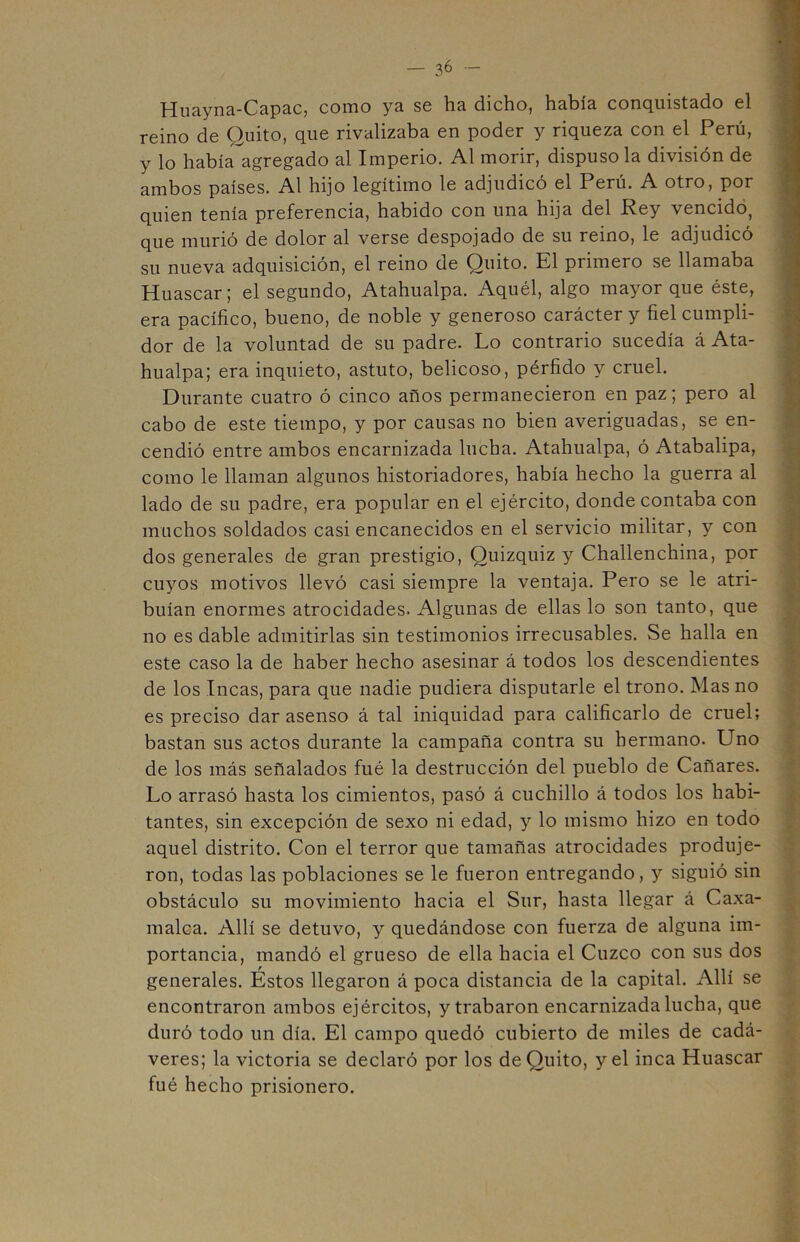Huayna-Capac, como ya sg lia dicho, había conquistado el reino de Quito, que rivalizaba en poder y riqueza con el Perú, y lo había agregado al Imperio. Al morir, dispuso la división de ambos países. Al hijo legítimo le adjudicó el Perú. A otro, por quien tenía preferencia, habido con una hija del Rey vencido, que murió de dolor al verse despojado de su reino, le adjudicó su nueva adquisición, el reino de Quito. El primero se llamaba Huáscar; el segundo, Atahualpa. Aquél, algo mayor que éste, era pacífico, bueno, de noble y generoso carácter y fiel cumpli- dor de la voluntad de su padre. Lo contrario sucedía á Ata- hualpa; era inquieto, astuto, belicoso, pérfido y cruel. Durante cuatro ó cinco años permanecieron en paz; pero al cabo de este tiempo, y por causas no bien averiguadas, se en- cendió entre ambos encarnizada lucha. Atahualpa, ó Atabalipa, como le llaman algunos historiadores, había hecho la guerra al lado de su padre, era popular en el ejército, donde contaba con muchos soldados casi encanecidos en el servicio militar, y con dos generales de gran prestigio, Quizquiz y Challenchina, por cuyos motivos llevó casi siempre la ventaja. Pero se le atri- buían enormes atrocidades. Algunas de ellas lo son tanto, que no es dable admitirlas sin testimonios irrecusables. Se halla en este caso la de haber hecho asesinar á todos los descendientes de los Incas, para que nadie pudiera disputarle el trono. Mas no es preciso dar asenso á tal iniquidad para calificarlo de cruel; bastan sus actos durante la campaña contra su hermano. Uno de los más señalados fué la destrucción del pueblo de Cañares. Lo arrasó hasta los cimientos, pasó á cuchillo á todos los habi- tantes, sin excepción de sexo ni edad, y lo mismo hizo en todo aquel distrito. Con el terror que tamañas atrocidades produje- ron, todas las poblaciones se le fueron entregando, y siguió sin obstáculo su movimiento hacia el Sur, hasta llegar á Caxa- malca. Allí se detuvo, y quedándose con fuerza de alguna im- portancia, mandó el grueso de ella hacia el Cuzco con sus dos generales. Estos llegaron á poca distancia de la capital. Allí se encontraron ambos ejércitos, y trabaron encarnizada lucha, que duró todo un día. El campo quedó cubierto de miles de cadá- veres; la victoria se declaró por los de Quito, y el inca Huáscar fué hecho prisionero.