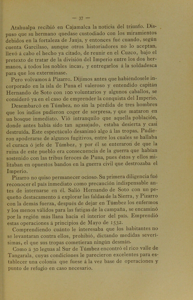 Atahualpa recibió en Cajamalca la noticia del triunfo. Dis- puso que su hermano quedase custodiado con los miramientos debidos en la fortaleza de Jauja, y entonces fué cuando, según cuenta Garcilaso, aunque otros historiadores no lo aceptan, llevó á cabo el hecho ya citado, de reunir en el Cuzco, bajo el pretexto de tratar de la división del Imperio entre los dos her- manos, á todos los nobles incas, y entregarlos á la soldadesca para que los exterminase. Pero volvamos á Pizarro. Dijimos antes que habiéndosele in- corporado en la isla de Puna el valeroso y entendido capitán Hernando de Soto con ioo voluntarios y algunos caballos, se consideró ya en el caso de emprender la conquista del Imperio. Desembarcó en Túmbez, no sin la pérdida de tres hombres que los indios pudieron coger de sorpresa, y que mataron en un bosque inmediato. Vió intranquilo que aquella población, donde antes había sido tan agasajado, estaba desierta y casi destruida. Este espectáculo desanimó algo á las tropas. Pudie- ron apoderarse de algunos fugitivos, entre los cuales se hallaba el curaca ó jefe de Túmbez, y por él se enteraron de que la ruina de este pueblo era consecuencia de la guerra que habían sostenido con las tribus feroces de Puna, pues éstos y ellos mi- litaban en opuestos bandos en la guerra civil que destrozaba el Imperio. Pizarro no quiso permanecer ocioso. Su primera diligencia fué reconocer el país inmediato como precaución indispensable an- tes de internarse en él. Salió Hernando de Soto con un pe- queño destacamento á explorar las faldas de la Sierra, y Pizarro con la demás fuerza, después de dejar en Túmbez los enfermos y los menos válidos para las fatigas de la campaña, se encaminó por la región más llana hacia el interior del país. Emprendió estas operaciones á principios de Mayo de 1532- Comprendiendo cuánto le interesaba que los habitantes no se levantaran contra ellos, prohibió, dictando medidas severí- simas, el que sus tropas cometieran ningún desmán. Como á 30 leguas al Sur de Túmbez encontró el rico valle de Tangarala, cuyas condiciones le parecieron excelentes para es- tablecer una colonia que fuese á la vez base de operaciones y punto de refugio en caso necesario.