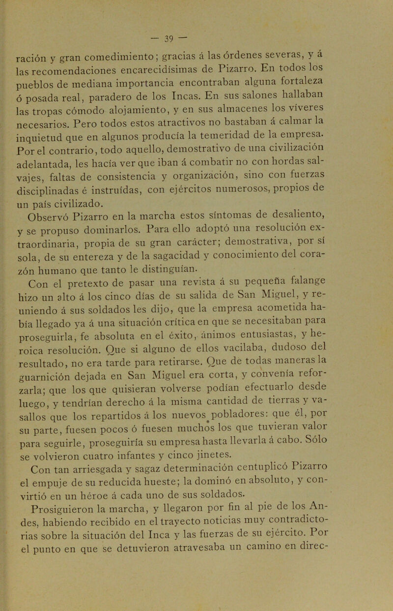 ración y gran comedimiento; gracias á las órdenes severas, y á las recomendaciones encarecidísimas de Pizarro. En todos los pueblos de mediana importancia encontraban alguna fortaleza ó posada real, paradero de los Incas. En sus salones hallaban las tropas cómodo alojamiento, y en sus almacenes los víveres necesarios. Pero todos estos atractivos no bastaban a calmar la inquietud que en algunos producía la temeridad de la empresa. Por el contrario, todo aquello, demostrativo de una civilización adelantada, les hacía ver que iban á combatir no con hordas sal- vajes, faltas de consistencia y organización, sino con fuerzas disciplinadas é instruidas, con ejércitos numerosos, propios de un país civilizado. Observó Pizarro en la marcha estos síntomas de desaliento, y se propuso dominarlos. Para ello adoptó una resolución ex- traordinaria, propia de su gran carácter; demostrativa, por sí sola, de su entereza y de la sagacidad y conocimiento del cora- zón humano que tanto le distinguían. Con el pretexto de pasar una revista á su pequeña falange hizo un alto á los cinco días de su salida de San Miguel, y re- uniendo á sus soldados les dijo, que la empresa acometida ha- bía llegado ya á una situación crítica en que se necesitaban para proseguirla, fe absoluta en el éxito, ánimos entusiastas, y he- roica resolución. Que si alguno de ellos vacilaba, dudoso del resultado, no era tarde para retirarse. Que dé todas maneras la guarnición dejada en San Miguel era corta, y convenía refor- zarla; que los que quisieran volverse podían efectuarlo desde luego, y tendrían derecho á la misma cantidad de tierras y va- sallos que los repartidos á los nuevos^pobladores: que él, por su parte, fuesen pocos ó fuesen muchos los que tuvieran valor para seguirle, proseguiría su empresa hasta llevarla á cabo. Sólo se volvieron cuatro infantes y cinco jinetes. Con tan arriesgada y sagaz determinación centuplicó Pizarro el empuje de su reducida hueste; la dominó en absoluto, y con- virtió en un héroe á cada uno de sus soldados. Prosiguieron la marcha, y llegaron por fin al pie de los An- des, habiendo recibido en el trayecto noticias muy contradicto- rias sobre la situación del Inca y las fuerzas de su ejército. Por el punto en que se detuvieron atravesaba un camino en direc-