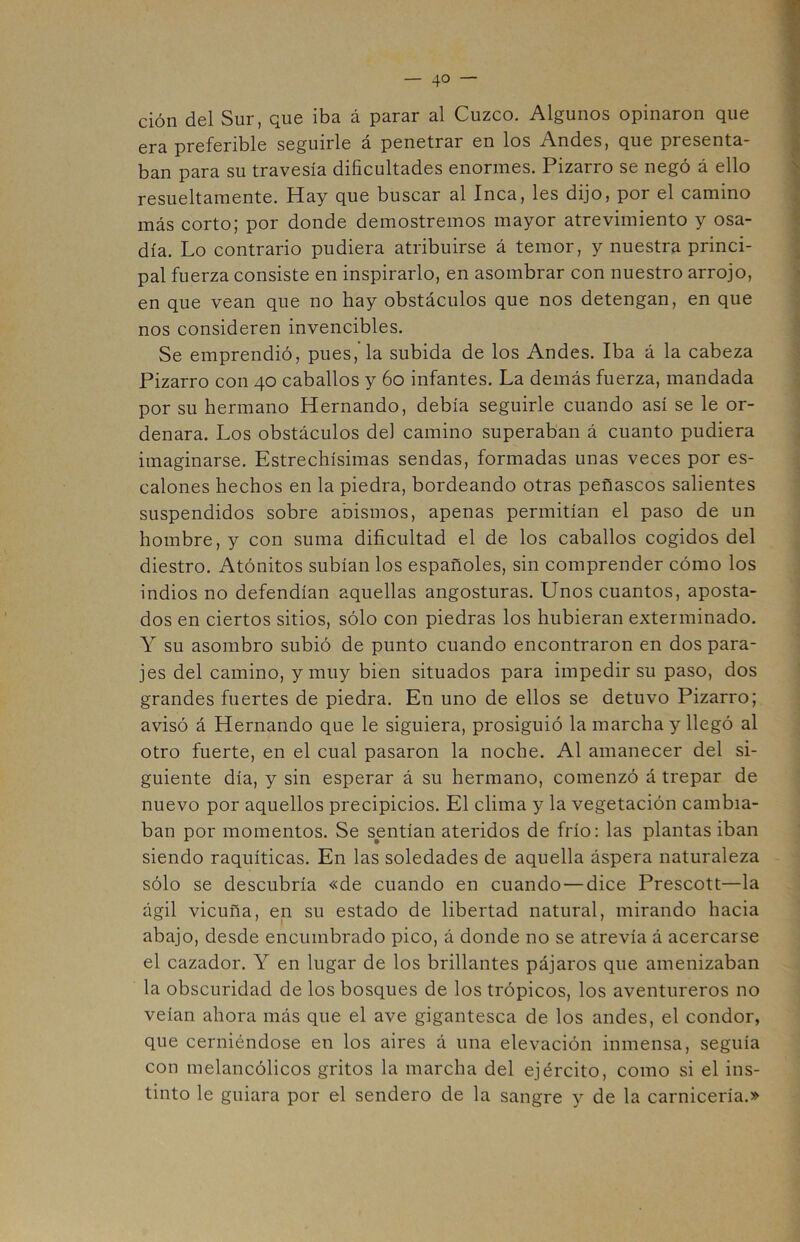 ción del Sur, que iba á parar al Cuzco. Algunos opinaron que era preferible seguirle á penetrar en los Andes, que presenta- ban para su travesía dificultades enormes. Pizarro se negó á ello resueltamente. Hay que buscar al Inca, les dijo, por el camino más corto; por donde demostremos mayor atrevimiento y osa- día. Lo contrario pudiera atribuirse á temor, y nuestra princi- pal fuerza consiste en inspirarlo, en asombrar con nuestro arrojo, en que vean que no hay obstáculos que nos detengan, en que nos consideren invencibles. Se emprendió, pues,’la subida de los Andes. Iba á la cabeza Pizarro con 40 caballos y 60 infantes. La demás fuerza, mandada por su hermano Hernando, debía seguirle cuando así se le or- denara. Los obstáculos del camino superaban á cuanto pudiera imaginarse. Estrechísimas sendas, formadas unas veces por es- calones hechos en la piedra, bordeando otras peñascos salientes suspendidos sobre abismos, apenas permitían el paso de un hombre, y con suma dificultad el de los caballos cogidos del diestro. Atónitos subían los españoles, sin comprender cómo los indios no defendían aquellas angosturas. Unos cuantos, aposta- dos en ciertos sitios, sólo con piedras los hubieran exterminado. Y su asombro subió de punto cuando encontraron en dos para- jes del camino, y muy bien situados para impedir su paso, dos grandes fuertes de piedra. En uno de ellos se detuvo Pizarro; avisó á Hernando que le siguiera, prosiguió la marcha y llegó al otro fuerte, en el cual pasaron la noche. Al amanecer del si- guiente día, y sin esperar á su hermano, comenzó á trepar de nuevo por aquellos precipicios. El clima y la vegetación cambia- ban por momentos. Se sentían ateridos de frío: las plantas iban siendo raquíticas. En las soledades de aquella áspera naturaleza sólo se descubría «de cuando en cuando — dice Prescott—la ágil vicuña, en su estado de libertad natural, mirando hacia abajo, desde encumbrado pico, á donde no se atrevía á acercarse el cazador. Y en lugar de los brillantes pájaros que amenizaban la obscuridad de los bosques de los trópicos, los aventureros no veían ahora más que el ave gigantesca de los andes, el condor, que cerniéndose en los aires á una elevación inmensa, seguía con melancólicos gritos la marcha del ejército, como si el ins- tinto le guiara por el sendero de la sangre y de la carnicería.»