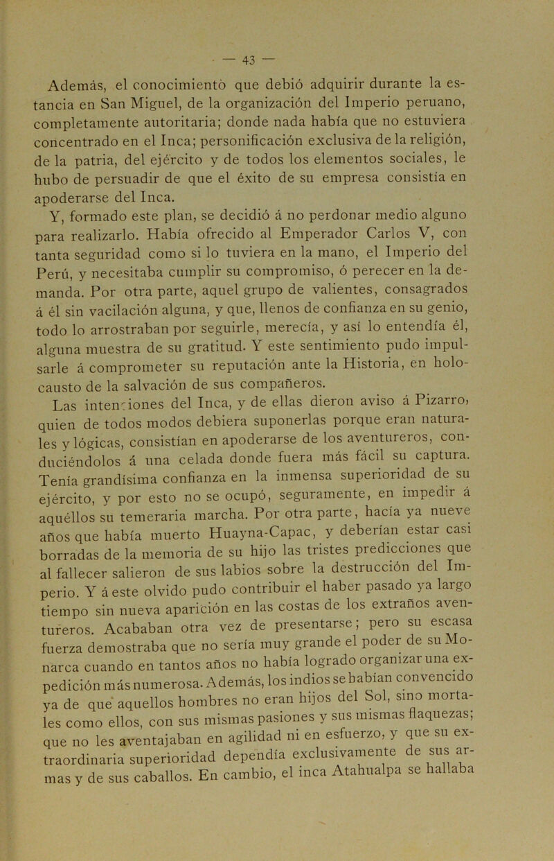 Además, el conocimiento que debió adquirir durante la es- tancia en San Miguel, de la organización del Imperio peruano, completamente autoritaria; donde nada había que no estuviera concentrado en el Inca; personificación exclusiva de la religión, de la patria, del ejército y de todos los elementos sociales, le hubo de persuadir de que el éxito de su empresa consistía en apoderarse del Inca. Y, formado este plan, se decidió á no perdonar medio alguno para realizarlo. Había ofrecido al Emperador Carlos V, con tanta seguridad como si lo tuviera en la mano, el Imperio del Perú, y necesitaba cumplir su compromiso, ó perecer en la de- manda. Por otra parte, aquel grupo de valientes, consagrados á él sin vacilación alguna, y que, llenos de confianza en su genio, todo lo arrostraban por seguirle, merecía, y así lo entendía él, alguna muestra de su gratitud. Y este sentimiento pudo impul- sarle á comprometer su reputación ante la Historia, en holo- causto de la salvación de sus compañeros. Las inten:iones del Inca, y de ellas dieron aviso á Pizarro, quien de todos modos debiera suponerlas porque eran natura- les y lógicas, consistían en apoderarse de los aventureros, con- duciéndolos á una celada donde fuera más fácil su captura. Tenía grandísima confianza en la inmensa superioridad de su ejército, y por esto no se ocupó, seguramente, en impedir á aquéllos su temeraria marcha. Por otra parte, hacía ya nueve años que había muerto Huayna-Capac, y deberían estar casi borradas de la memoria de su hijo las tristes predicciones que al fallecer salieron de sus labios sobre la destrucción del Im- perio. Y á este olvido pudo contribuir el haber pasado ya largo tiempo sin nueva aparición en las costas de los extraños aven- tureros. Acababan otra vez de presentarse; pero su escasa fuerza demostraba que no sería muy grande el poder de su Mo- narca cuando en tantos años no había logrado organizar una ex- pedición más numerosa. Además, los indios se habían convencido ya de que aquellos hombres no eran hijos del Sol, sino morta- les como ellos, con sus mismas pasiones y sus mismas flaquezas; que no les aventajaban en agilidad m en esfuerzo, y que su ex- traordinaria superioridad dependía exclusivamente de sus ar- mas y de sus caballos. En cambio, el inca Atahualpa se hallaba