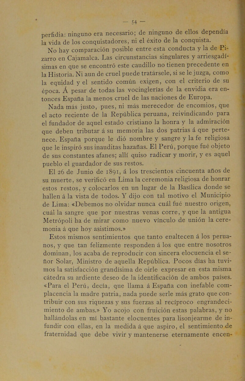 perfidia: ninguno era necesario; de ninguno de ellos dependía la vida de los conquistadores, ni el éxito de la conquista. No hay comparación posible entre esta conducta y la de Pi- zarro en Cajamalca. Las circunstancias singulares y arriesgadí- simas en que se encontró este caudillo no tienen precedente en la Historia. Ni aun de cruel puede tratársele, si se le juzga, como la equidad y el sentido común exigen, con el criterio de su época. Á pesar de todas las vocinglerías de la envidia era en- tonces España la menos cruel de las naciones de Europa. Nada más justo, pues, ni más merecedor de encomios, que el acto reciente de la República peruana, reivindicando para el fundador de aquel estado cristiano la honra y la admiración que deben tributar á su memoria las dos patrias á que perte- nece. España porque le dió nombre y sangre y la fe religiosa que le inspiró sus inauditas hazañas. El Perú, porque fué objeto de sus constantes afanes; allí quiso radicar y morir, y es aquel pueblo el guardador de sus restos. El 26 de Junio de 1891, á los trescientos cincuenta años de su muerte, se verificó en Lima la ceremonia religiosa de honrar estos restos, y colocarlos en un lugar de la Basílica donde se hallen á la vista de todos. Y dijo con tal motivo el Municipio de Lima: «Debemos no olvidar nunca cuál fué nuestro origen, cuál la sangre que por nuestras venas corre, y que la antigua Metrópoli ha de mirar como nuevo vínculo de unión la cere- monia á que hoy asistimos.» Estos mismos sentimientos que tanto enaltecen á los perua- nos, y que tan felizmente responden á los que entre nosotros dominan, los acaba de reproducir con sincera elocuencia el se- ñor Solar, Ministro de aquella República. Pocos días ha tuvi- mos la satisfacción grandísima de oirle expresar en esta misma cátedra su ardiente deseo de la identificación de ambos países. «Para el Perú, decía, que llama á España con inefable com- placencia la madre patria, nada puede serle más grato que con- tribuir con sus riquezas y sus fuerzas al recíproco engrandeci- miento de ambas.» Yo acojo con fruición estas palabras, y no hallándolas en mí bastante elocuentes para lisonjearme de in- fundir con ellas, en la medida á que aspiro, el sentimiento de fraternidad que debe vivir y mantenerse eternamente encen-