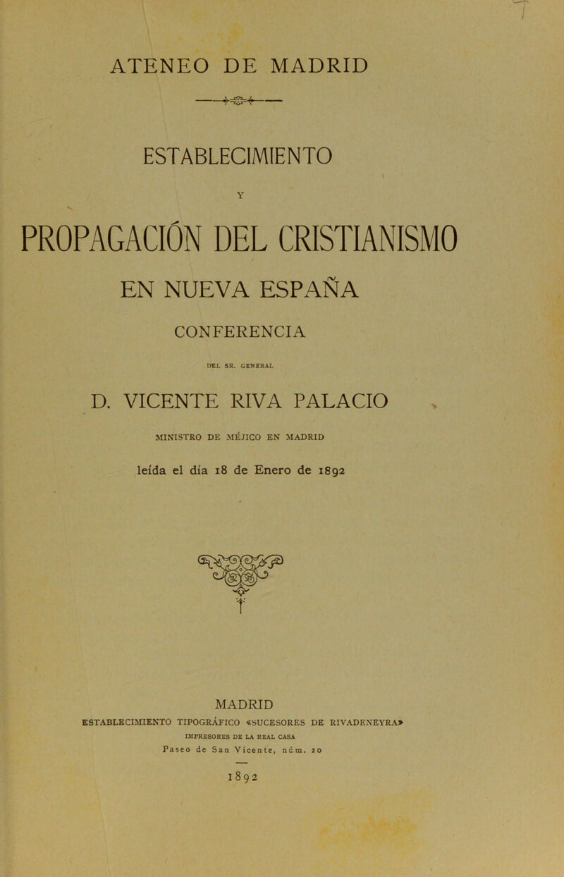 ATENEO DE MADRID K3=-fr ESTABLECIMIENTO \ Y PROPAGACION DEL CRISTIANISMO EN NUEVA ESPAÑA CONFERENCIA DEL SR. GENERAL D. VICENTE RIVA PALACIO MINISTRO DE MÉJICO EN MADRID leída el día 18 de Enero de 1892 MADRID ESTABLECIMIENTO TIPOGRÁFICO «SUCESORES DE RIVADENEYRA» IMPRESORES DE LA REAL CASA Paseo de San Vicente, núm. 20 I892