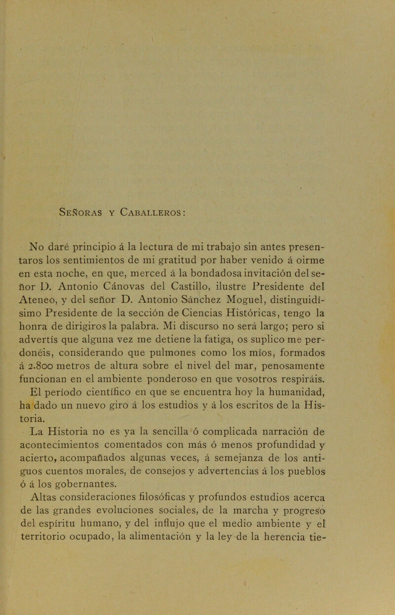 Señoras y Caballeros: No daré principio á la lectura de mi trabajo sin antes presen- taros los sentimientos de mi gratitud por haber venido á oirme en esta noche, en que, merced á la bondadosa invitación del se- ñor D. Antonio Cánovas del Castillo, ilustre Presidente del Ateneo, y del señor D. Antonio Sánchez Moguel, distinguidí- simo Presidente de la sección de Ciencias Históricas, tengo la honra de dirigírosla palabra. Mi discurso no será largo; pero si advertís que alguna vez me detiene la fatiga, os suplico me per- donéis, considerando que pulmones como los míos, formados á 2.800 metros de altura sobre el nivel del mar, penosamente funcionan en el ambiente ponderoso en que vosotros respiráis. El período científico en que se encuentra hoy la humanidad, ha dado un nuevo giro á los estudios y á los escritos de la His- toria. La Historia no es ya la sencilla ó complicada narración de acontecimientos comentados con más ó menos profundidad y acierto, acompañados algunas veces, á semejanza de los anti- guos cuentos morales, de consejos y advertencias á los pueblos ó á los gobernantes. Altas consideraciones filosóficas y profundos estudios acerca de las grandes evoluciones sociales, de la marcha y progreso del espíritu humano, y del influjo que el medio ambiente y el territorio ocupado, la alimentación y la ley de la herencia tie-