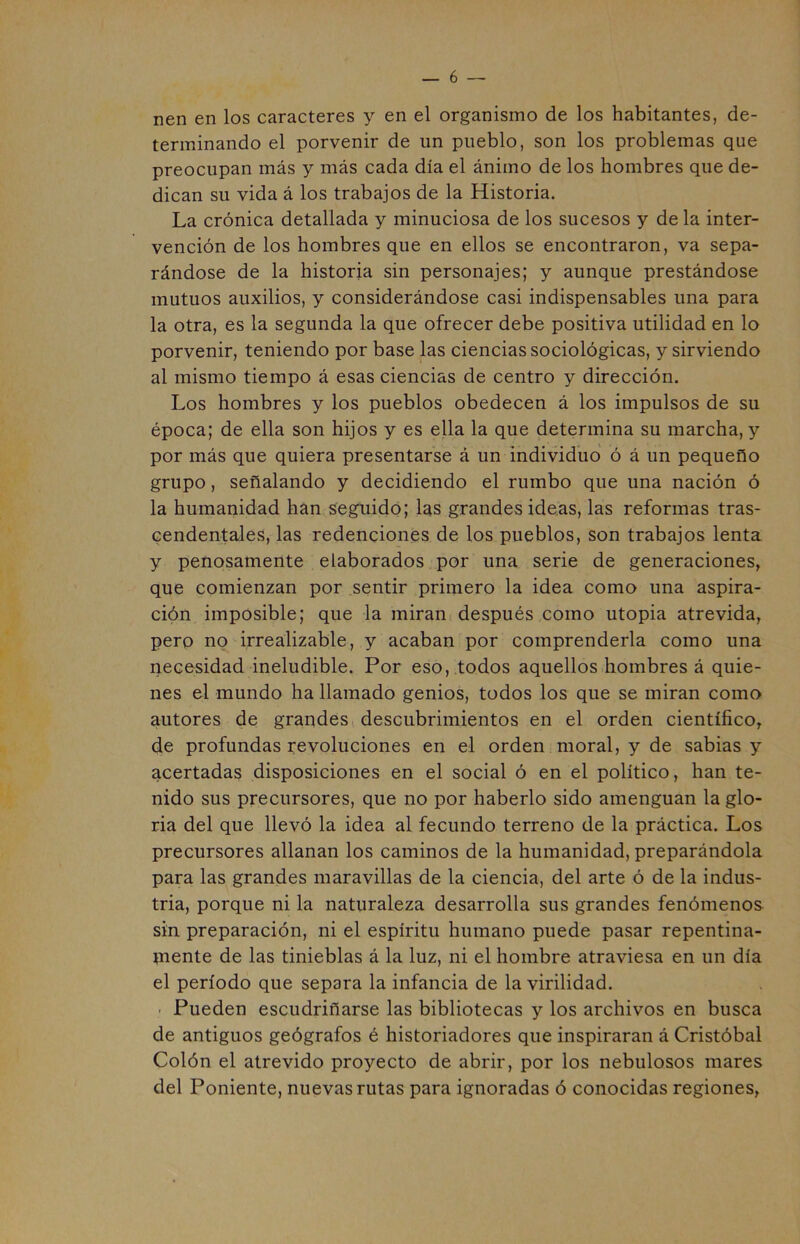 nen en los caracteres y en el organismo de los habitantes, de- terminando el porvenir de un pueblo, son los problemas que preocupan más y más cada día el ánimo de los hombres que de- dican su vida á los trabajos de la Historia. La crónica detallada y minuciosa de los sucesos y de la inter- vención de los hombres que en ellos se encontraron, va sepa- rándose de la historia sin personajes; y aunque prestándose mutuos auxilios, y considerándose casi indispensables una para la otra, es la segunda la que ofrecer debe positiva utilidad en lo porvenir, teniendo por base las ciencias sociológicas, y sirviendo al mismo tiempo á esas ciencias de centro y dirección. Los hombres y los pueblos obedecen á los impulsos de su época; de ella son hijos y es ella la que determina su marcha, y por más que quiera presentarse á un individuo ó á un pequeño grupo, señalando y decidiendo el rumbo que una nación ó la humanidad han seguido; las grandes ideas, las reformas tras- cendentales, las redenciones de los pueblos, son trabajos lenta y penosamente elaborados por una serie de generaciones, que comienzan por sentir primero la idea como una aspira- ción imposible; que la miran después como utopia atrevida, pero no irrealizable, y acaban por comprenderla como una necesidad ineludible. Por eso, todos aquellos hombres á quie- nes el mundo ha llamado genios, todos los que se miran como autores de grandes descubrimientos en el orden científico, de profundas revoluciones en el orden moral, y de sabias y acertadas disposiciones en el social ó en el político, han te- nido sus precursores, que no por haberlo sido amenguan la glo- ria del que llevó la idea al fecundo terreno de la práctica. Los precursores allanan los caminos de la humanidad, preparándola para las grandes maravillas de la ciencia, del arte ó de la indus- tria, porque ni la naturaleza desarrolla sus grandes fenómenos sin preparación, ni el espíritu humano puede pasar repentina- mente de las tinieblas á la luz, ni el hombre atraviesa en un día el período que separa la infancia de la virilidad. - Pueden escudriñarse las bibliotecas y los archivos en busca de antiguos geógrafos é historiadores que inspiraran á Cristóbal Colón el atrevido proyecto de abrir, por los nebulosos mares del Poniente, nuevas rutas para ignoradas ó conocidas regiones,