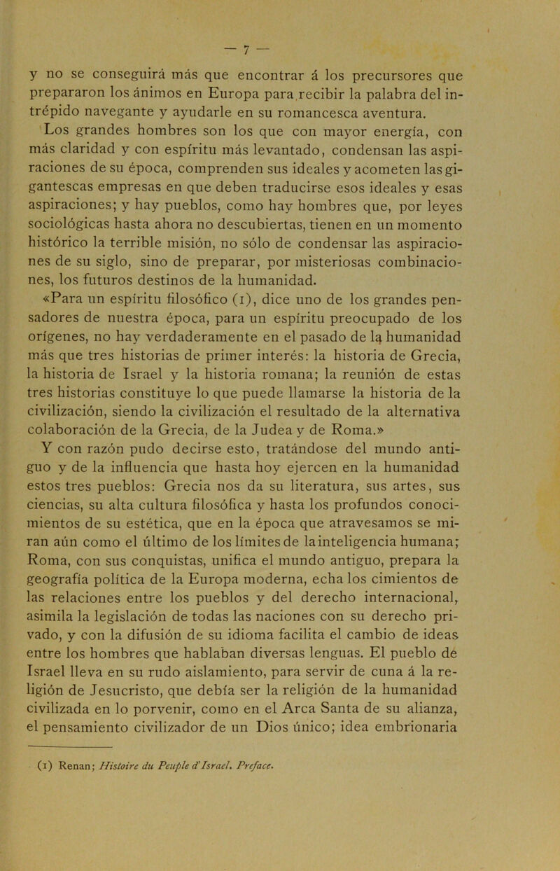 » y no se conseguirá más que encontrar á los precursores que prepararon los ánimos en Europa para,recibir la palabra del in- trépido navegante y ayudarle en su romancesca aventura. Los grandes hombres son los que con mayor energía, con más claridad y con espíritu más levantado, condensan las aspi- raciones de su época, comprenden sus ideales y acometen las gi- gantescas empresas en que deben traducirse esos ideales y esas aspiraciones; y hay pueblos, como hay hombres que, por leyes sociológicas hasta ahora no descubiertas, tienen en un momento histórico la terrible misión, no sólo de condensar las aspiracio- nes de su siglo, sino de preparar, por misteriosas combinacio- nes, los futuros destinos de la humanidad. «Para un espíritu filosófico (i), dice uno de los grandes pen- sadores de nuestra época, para un espíritu preocupado de los orígenes, no hay verdaderamente en el pasado de la humanidad más que tres historias de primer interés: la historia de Grecia, la historia de Israel y la historia romana; la reunión de estas tres historias constituye lo que puede llamarse la historia de la civilización, siendo la civilización el resultado de la alternativa colaboración de la Grecia, de la Judea y de Roma.» Y con razón pudo decirse esto, tratándose del mundo anti- guo y de la influencia que hasta hoy ejercen en la humanidad estos tres pueblos: Grecia nos da su literatura, sus artes, sus ciencias, su alta cultura filosófica y hasta los profundos conoci- mientos de su estética, que en la época que atravesamos se mi- ran aun como el último de los límites de lainteligencia humana; Roma, con sus conquistas, unifica el mundo antiguo, prepara la geografía política de la Europa moderna, echa los cimientos de las relaciones entre los pueblos y del derecho internacional, asimila la legislación de todas las naciones con su derecho pri- vado, y con la difusión de su idioma facilita el cambio de ideas entre los hombres que hablaban diversas lenguas. El pueblo de Israel lleva en su rudo aislamiento, para servir de cuna á la re- ligión de Jesucristo, que debía ser la religión de la humanidad civilizada en lo porvenir, como en el Arca Santa de su alianza, el pensamiento civilizador de un Dios único; idea embrionaria (i) Renán; Histoire du Peuple d'Israel. Preface.