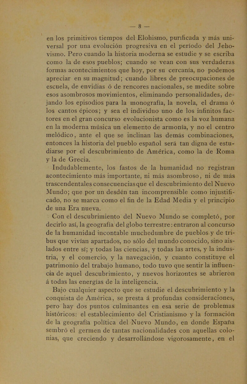 en los primitivos tiempos del Elohismo, purificada y más uni- versal por una evolución progresiva en el período del Jeho- vismo. Pero cuando la historia moderna se estudie y se escriba como la de esos pueblos; cuando se vean con sus verdaderas formas acontecimientos que hoy, por su cercanía, no podemos apreciar en su magnitud; cuando libres de preocupaciones de escuela, de envidias ó de rencores nacionales, se medite sobre esos asombrosos movimientos, eliminando personalidades, de- jando los episodios para la monografía, la novela, el drama ó los cantos épicos; y sea el individuo uno de los infinitos fac- tores en el gran concurso evolucionista como es la voz humana en la moderna música un elemento de armonía, y no el centro melódico, ante el que se inclinan las demás combinaciones, entonces la historia del pueblo español será tan digna de estu- diarse por el descubrimiento de América, como la de Roma y la de Grecia. Indudablemente, los fastos de la humanidad no registran acontecimiento más importante, ni más asombroso, ni de más trascendentales consecuenciasque el descubrimiento del Nuevo Mundo; que por un desdén tan incomprensible como injustifi- cado, no se marca como el fin de la Edad Media y el principio de una Era nueva. Con el descubrimiento del Nuevo Mundo se completó, por decirlo así, la geografía del globo terrestre: entraron al concurso de la humanidad incontable muchedumbre de pueblos y de tri- bus que vivían apartados, no sólo del mundo conocido, sino ais- lados entre sí; y todas las ciencias, y todas las artes, y la indus- tria, y el comercio, y la navegación, y cuanto constituye el patrimonio del trabajo humano, todo tuvo que sentir la influen- cia de aquel descubrimiento, y nuevos horizontes se abrieron á todas las energías de la inteligencia. Bajo cualquier aspecto que se estudie el descubrimiento y la conquista de América, se presta á profundas consideraciones, pero hay dos puntos culminantes en esa serie de problemas históricos: el establecimiento del Cristianismo y la formación de la geografía política del Nuevo Mundo, en donde España sembró el germen de tantas nacionalidades con aquellas colo- nias, que creciendo y desarrollándose vigorosamente, en el