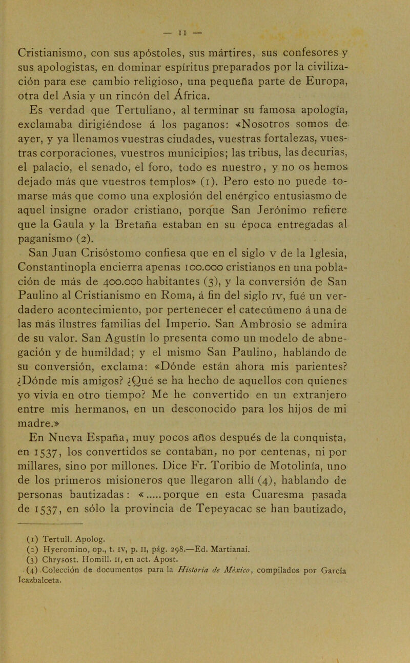 Cristianismo, con sus apóstoles, sus mártires, sus confesores y sus apologistas, en dominar espíritus preparados por la civiliza- ción para ese cambio religioso, una pequeña parte de Europa, otra del Asia y un rincón del África. Es verdad que Tertuliano, al terminar su famosa apología, exclamaba dirigiéndose á los paganos: «Nosotros somos de ayer, y ya llenamos vuestras ciudades, vuestras fortalezas, vues- tras corporaciones, vuestros municipios; las tribus, las decurias, el palacio, el senado, el foro, todo es nuestro, y no os hemos, dejado más que vuestros templos» (i). Pero esto no puede to- marse más que como una explosión del enérgico entusiasmo de aquel insigne orador cristiano, porque San Jerónimo refiere que la Gaula y la Bretaña estaban en su época entregadas al paganismo (2). San Juan Crisóstomo confiesa que en el siglo v de la Iglesia, Constantinopla encierra apenas 100.000 cristianos en una pobla- ción de más de 400.000 habitantes (3), y la conversión de San Paulino al Cristianismo en Roma, á fin del siglo iv, fué un ver- dadero acontecimiento, por pertenecer el catecúmeno áuna de las más ilustres familias del Imperio. San Ambrosio se admira de su valor. San Agustín lo presenta como un modelo de abne- gación y de humildad; y el mismo San Paulino, hablando de su conversión, exclama: «Dónde están ahora mis parientes? ¿Dónde mis amigos? ¿Qué se ha hecho de aquellos con quienes yo vivía en otro tiempo? Me he convertido en un extranjero entre mis hermanos, en un desconocido para los hijos de mi madre.» En Nueva España, muy pocos años después de la conquista, en 1537, los convertidos se contaban, no por centenas, ni por millares, sino por millones. Dice Fr. Toribio de Motolinía, uno de los primeros misioneros que llegaron allí (4), hablando de personas bautizadas: « porque en esta Cuaresma pasada de 1537, en sólo la provincia de Tepeyacac se han bautizado, (1) Tertull. Apolog. (2) Hyeromino, op., t. iv, p. n, pág. 298.—Ed. Martianai. (3) Chrysost. Homill. 11, en act. Apost. (4) Colección de documentos para la Historia de México, compilados por Garda Jca/.balceta.
