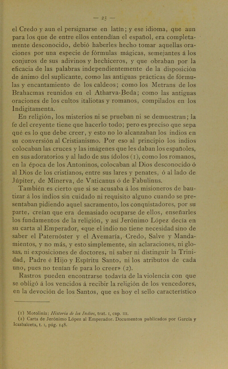 el Credo y aun el persignarse en latín; y ese idioma, que aun para los que de entre ellos entendían el español, era completa- mente desconocido, debió haberles hecho tomar aquellas ora- ciones por una especie de fórmulas mágicas, semejantes á los conjuros de sus adivinos y hechiceros, y que obraban por la eficacia de las palabras independientemente de la disposición de ánimo del suplicante, como las antiguas prácticas de fórmu- las y encantamiento de los caldeos; como los Metrans de los Brahacmas reunidos en el Atharva-Beda; como las antiguas oraciones de los cultos italiotas y romanos, compilados en los lndigitamenta. En religión, los misterios ni se prueban ni se demuestran; la fe del creyente tiene que hacerlo todo; pero es preciso que sepa qué es lo que debe creer, y esto no lo alcanzaban los indios en su conversión al Cristianismo. Por eso al principio los indios colocaban las cruces y las imágenes que les daban los españoles, en sus adoratorios y al lado de sus ídolos (i), como los romanos, en la época de los Antoninos, colocaban al Dios desconocido ó al Dios de los cristianos, entre sus lares y penates, ó al lado de Júpiter, de Minerva, de Vaticanus ó de Fabulinus. También es cierto que si se acusaba á los misioneros de bau- tizar á los indios sin cuidado ni requisito alguno cuando se pre- sentaban pidiendo aquel sacramento, los conquistadores, por su parte, creían que era demasiado ocuparse de ellos, enseñarles los fundamentos de la religión, y así Jerónimo López decía en su carta al Emperador, «que el indio no tiene necesidad sino de saber el Paternóster y el Avemaria, Credo, Salve y Manda- mientos, y no más, y esto simplemente, sin aclaraciones, ni glo- sas, ni exposiciones de doctores, ni saber ni distinguir la Trini- dad, Padre é Hijo y Espíritu Santo, ni los atributos de cada uno, pues no tenían fe para lo creer» (2). Rastros pueden encontrarse todavía de la violencia con que se obligó á los vencidos á recibir la religión de los vencedores, en la devoción de los Santos, que es hoy el sello característico (1) Motolinía; Historia de los Indios, trat. i, cap. m. (2) Carta de Jerónimo López al Emperador. Documentos publicados por García y Icazbalceta, t. i, pág. 148.