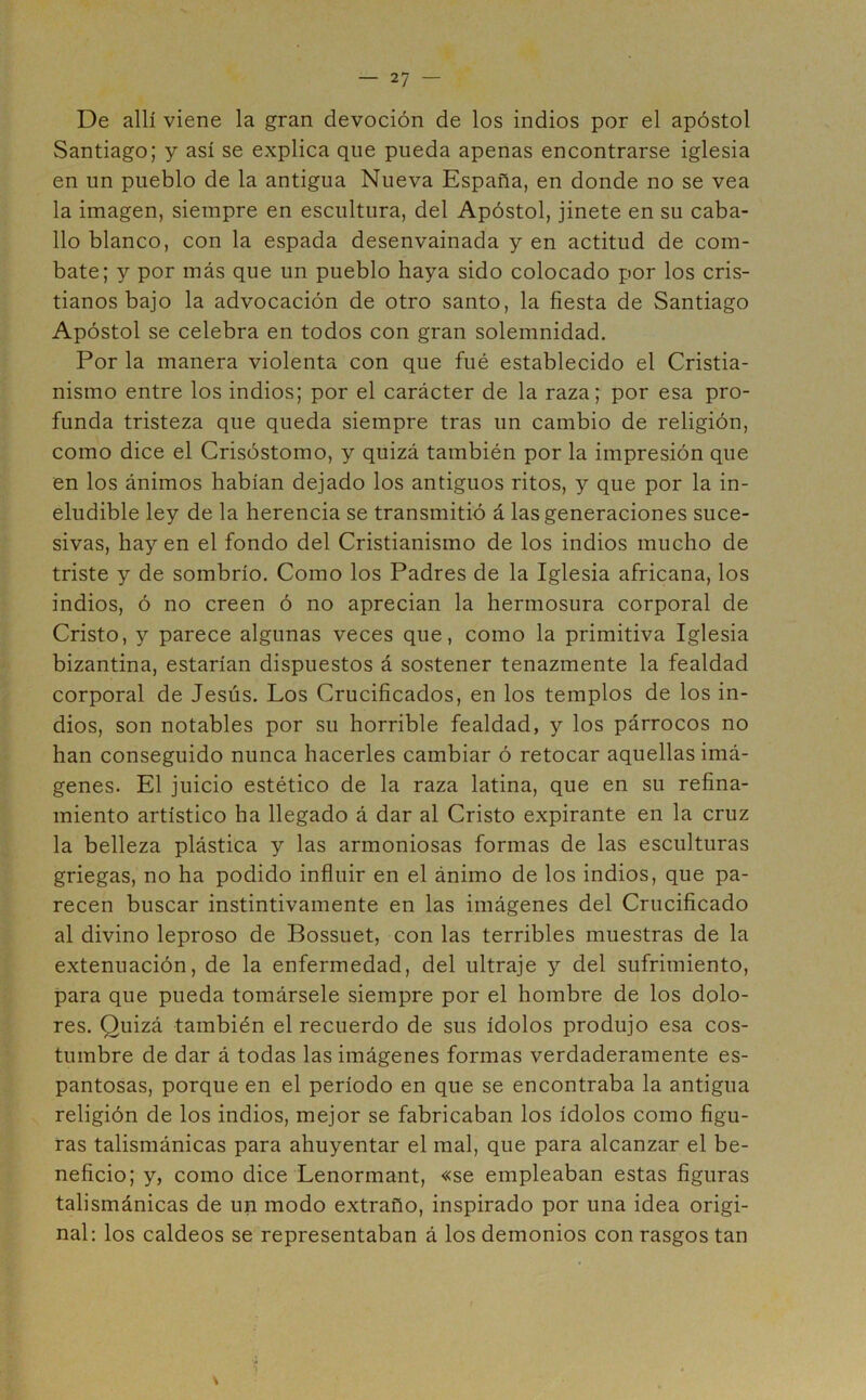 De allí viene la gran devoción de los indios por el apóstol Santiago; y así se explica que pueda apenas encontrarse iglesia en un pueblo de la antigua Nueva España, en donde no se vea la imagen, siempre en escultura, del Apóstol, jinete en su caba- llo blanco, con la espada desenvainada y en actitud de com- bate; y por más que un pueblo haya sido colocado por los cris- tianos bajo la advocación de otro santo, la fiesta de Santiago Apóstol se celebra en todos con gran solemnidad. Por la manera violenta con que fué establecido el Cristia- nismo entre los indios; por el carácter de la raza; por esa pro- funda tristeza que queda siempre tras un cambio de religión, como dice el Crisóstomo, y quizá también por la impresión que en los ánimos habían dejado los antiguos ritos, y que por la in- eludible ley de la herencia se transmitió á las generaciones suce- sivas, hay en el fondo del Cristianismo de los indios mucho de triste y de sombrío. Como los Padres de la Iglesia africana, los indios, ó no creen ó no aprecian la hermosura corporal de Cristo, y parece algunas veces que, como la primitiva Iglesia bizantina, estarían dispuestos á sostener tenazmente la fealdad corporal de Jesús. Los Crucificados, en los templos de los in- dios, son notables por su horrible fealdad, y los párrocos no han conseguido nunca hacerles cambiar ó retocar aquellas imá- genes. El juicio estético de la raza latina, que en su refina- miento artístico ha llegado á dar al Cristo expirante en la cruz la belleza plástica y las armoniosas formas de las esculturas griegas, no ha podido influir en el ánimo de los indios, que pa- recen buscar instintivamente en las imágenes del Crucificado al divino leproso de Bossuet, con las terribles muestras de la extenuación, de la enfermedad, del ultraje y del sufrimiento, para que pueda tomársele siempre por el hombre de los dolo- res. Quizá también el recuerdo de sus ídolos produjo esa cos- tumbre de dar á todas las imágenes formas verdaderamente es- pantosas, porque en el período en que se encontraba la antigua religión de los indios, mejor se fabricaban los ídolos como figu- ras talismánicas para ahuyentar el mal, que para alcanzar el be- neficio; y, como dice Lenormant, «se empleaban estas figuras talismánicas de un modo extraño, inspirado por una idea origi- nal: los caldeos se representaban á los demonios con rasgos tan