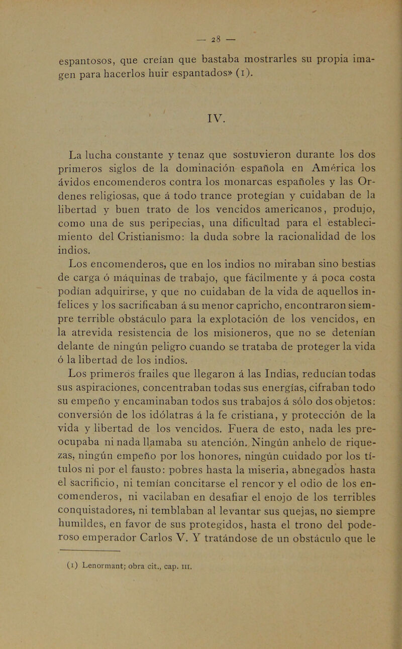 espantosos, que creían que bastaba mostrarles su propia ima- gen para hacerlos huir espantados» (i). IV. La lucha constante y tenaz que sostuvieron durante los dos primeros siglos de la dominación española en América los ávidos encomenderos contra los monarcas españoles y las Or- denes religiosas, que á todo trance protegían y cuidaban de la libertad y buen trato de los vencidos americanos, produjo, como una de sus peripecias, una dificultad para el estableci- miento del Cristianismo: la duda sobre la racionalidad de los indios. Los encomenderos, que en los indios no miraban sino bestias de carga ó máquinas de trabajo, que fácilmente y á poca costa podían adquirirse, y que no cuidaban de la vida de aquellos in- felices y los sacrificaban á su menor capricho, encontraron siem- pre terrible obstáculo para la explotación de los vencidos, en la atrevida resistencia de los misioneros, que no se detenían delante de ningún peligro cuando se trataba de proteger la vida ó la libertad de los indios. Los primeros frailes que llegaron á las Indias, reducían todas sus aspiraciones, concentraban todas sus energías, cifraban todo su empeño y encaminaban todos sus trabajos á sólo dos objetos: conversión de los idólatras á la fe cristiana, y protección de la vida y libertad de los vencidos. Fuera de esto, nada les pre- ocupaba ni nada llamaba su atención. Ningún anhelo de rique- zas, ningún empeño por los honores, ningún cuidado por los tí- tulos ni por el fausto: pobres hasta la miseria, abnegados hasta el sacrificio, ni temían concitarse el rencor y el odio de los en- comenderos, ni vacilaban en desafiar el enojo de los terribles conquistadores, ni temblaban al levantar sus quejas, no siempre humildes, en favor de sus protegidos, hasta el trono del pode- roso emperador Carlos V. Y tratándose de un obstáculo que le (i) Lenormant; obra cit., cap. m.