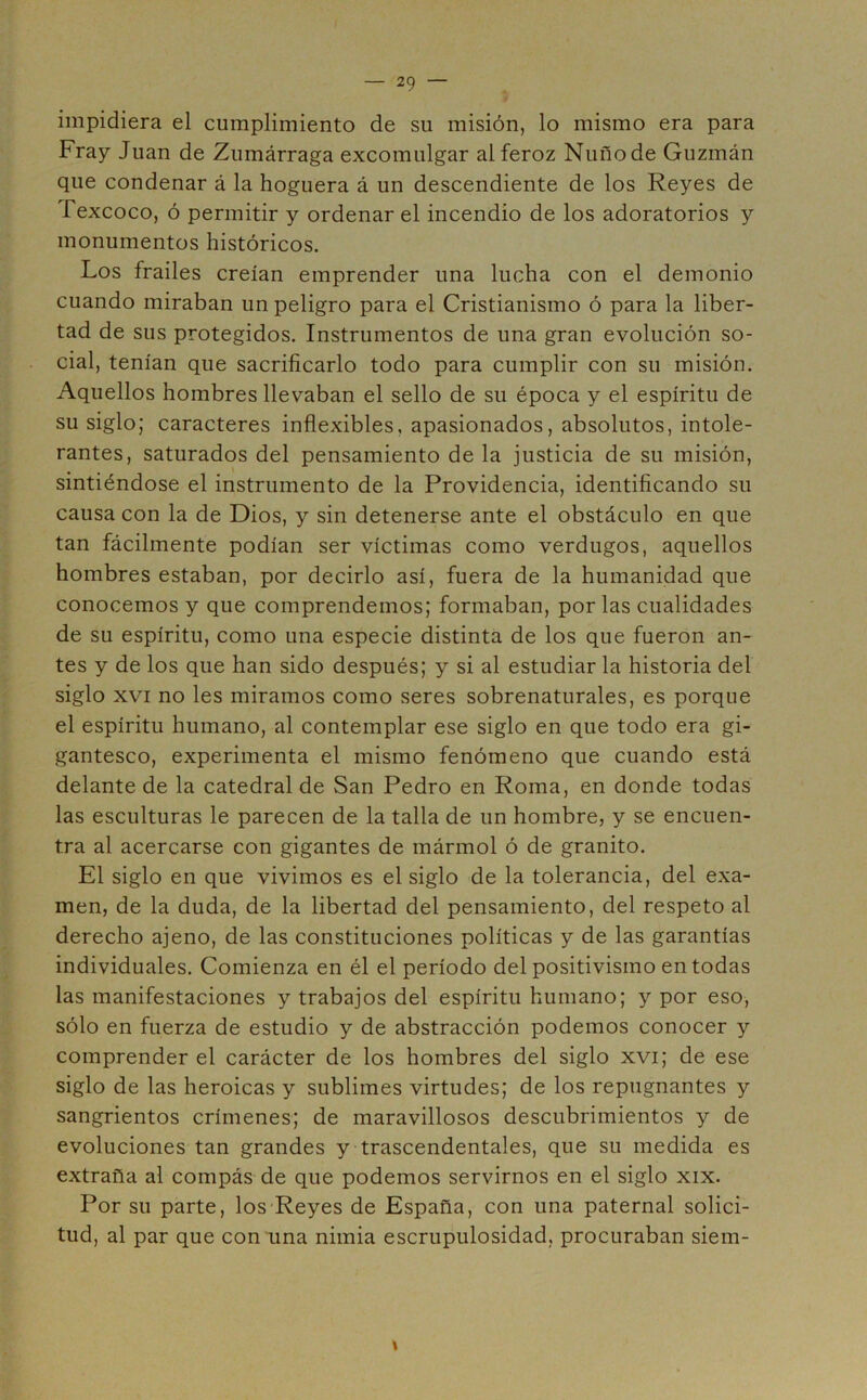 impidiera el cumplimiento de su misión, lo mismo era para Fray Juan de Zumárraga excomulgar al feroz Nuñode Guzmán que condenar á la hoguera á un descendiente de los Reyes de fexcoco, ó permitir y ordenar el incendio de los adoratorios y monumentos históricos. Los frailes creían emprender una lucha con el demonio cuando miraban un peligro para el Cristianismo ó para la liber- tad de sus protegidos. Instrumentos de una gran evolución so- cial, tenían que sacrificarlo todo para cumplir con su misión. Aquellos hombres llevaban el sello de su época y el espíritu de su siglo; caracteres inflexibles, apasionados, absolutos, intole- rantes, saturados del pensamiento de la justicia de su misión, sintiéndose el instrumento de la Providencia, identificando su causa con la de Dios, y sin detenerse ante el obstáculo en que tan fácilmente podían ser víctimas como verdugos, aquellos hombres estaban, por decirlo así, fuera de la humanidad que conocemos y que comprendemos; formaban, por las cualidades de su espíritu, como una especie distinta de los que fueron an- tes y de los que han sido después; y si al estudiar la historia del siglo xvi no les miramos como seres sobrenaturales, es porque el espíritu humano, al contemplar ese siglo en que todo era gi- gantesco, experimenta el mismo fenómeno que cuando está delante de la catedral de San Pedro en Roma, en donde todas las esculturas le parecen de la talla de un hombre, y se encuen- tra al acercarse con gigantes de mármol ó de granito. El siglo en que vivimos es el siglo de la tolerancia, del exa- men, de la duda, de la libertad del pensamiento, del respeto al derecho ajeno, de las constituciones políticas y de las garantías individuales. Comienza en él el período del positivismo en todas las manifestaciones y trabajos del espíritu humano; y por eso, sólo en fuerza de estudio y de abstracción podemos conocer y comprender el carácter de los hombres del siglo xvi; de ese siglo de las heroicas y sublimes virtudes; de los repugnantes y sangrientos crímenes; de maravillosos descubrimientos y de evoluciones tan grandes y trascendentales, que su medida es extraña al compás de que podemos servirnos en el siglo xix. Por su parte, los Reyes de España, con una paternal solici- tud, al par que con una nimia escrupulosidad, procuraban siem- \