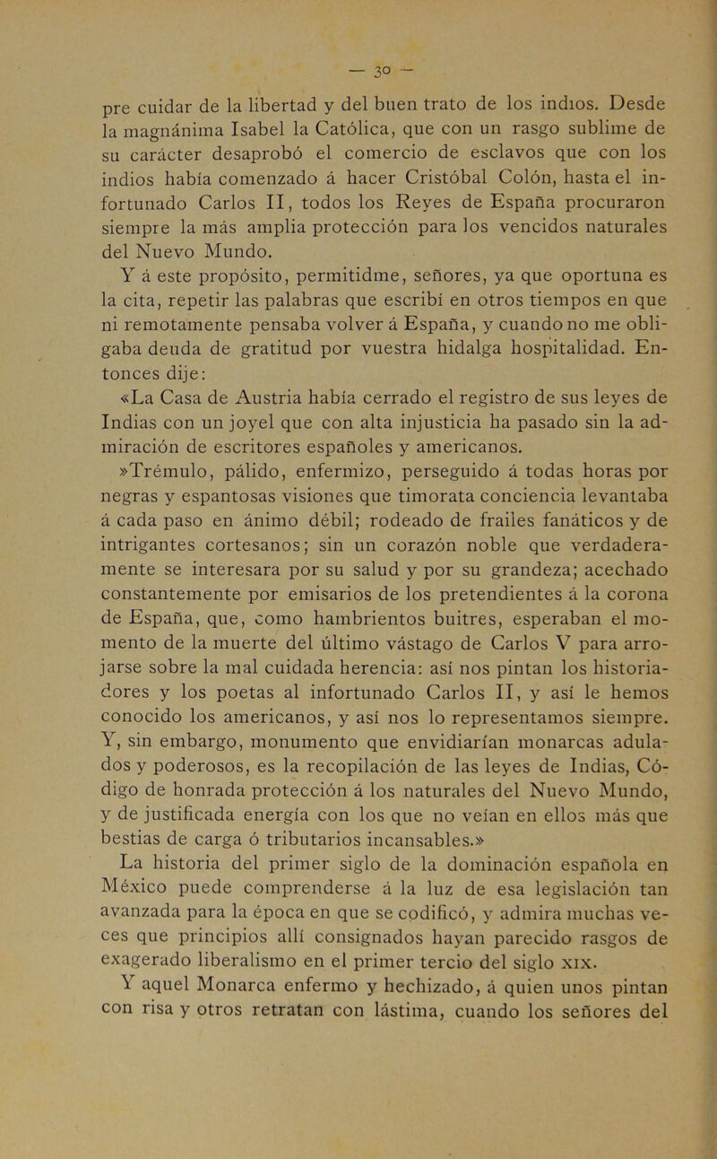 — 3° - pre cuidar de la libertad y del buen trato de los indios. Desde la magnánima Isabel la Católica, que con un rasgo sublime de su carácter desaprobó el comercio de esclavos que con los indios había comenzado á hacer Cristóbal Colón, hasta el in- fortunado Carlos II, todos los Reyes de España procuraron siempre la más amplia protección para los vencidos naturales del Nuevo Mundo. Y á este propósito, permitidme, señores, ya que oportuna es la cita, repetir las palabras que escribí en otros tiempos en que ni remotamente pensaba volver á España, y cuando no me obli- gaba deuda de gratitud por vuestra hidalga hospitalidad. En- tonces dije: «La Casa de Austria había cerrado el registro de sus leyes de Indias con un joyel que con alta injusticia ha pasado sin la ad- miración de escritores españoles y americanos. »Trémulo, pálido, enfermizo, perseguido á todas horas por negras y espantosas visiones que timorata conciencia levantaba á cada paso en ánimo débil; rodeado de frailes fanáticos y de intrigantes cortesanos; sin un corazón noble que verdadera- mente se interesara por su salud y por su grandeza; acechado constantemente por emisarios de los pretendientes á la corona de España, que, como hambrientos buitres, esperaban el mo- mento de la muerte del último vástago de Carlos V para arro- jarse sobre la mal cuidada herencia: así nos pintan los historia- dores y los poetas al infortunado Carlos II, y así le hemos conocido los americanos, y así nos lo representamos siempre. Y, sin embargo, monumento que envidiarían monarcas adula- dos y poderosos, es la recopilación de las leyes de Indias, Có- digo de honrada protección á los naturales del Nuevo Mundo, y de justificada energía con los que no veían en ellos más que bestias de carga ó tributarios incansables.» La historia del primer siglo de la dominación española en México puede comprenderse á la luz de esa legislación tan avanzada para la época en que se codificó, y admira muchas ve- ces que principios allí consignados hayan parecido rasgos de exagerado liberalismo en el primer tercio del siglo xix. \ aquel Monarca enfermo y hechizado, á quien unos pintan con risa y otros retratan con lástima, cuando los señores del